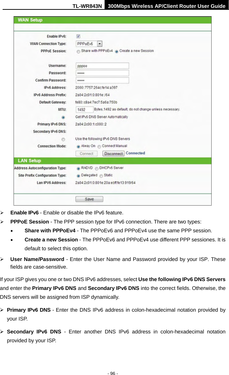 TL-WR843N 300Mbps Wireless AP/Client Router User Guide - 96 - Enable IPv6 - Enable or disable the IPv6 feature.PPPoE Session - The PPP session type for IPv6 connection. There are two types:•Share with PPPoEv4 - The PPPoEv6 and PPPoEv4 use the same PPP session.•Create a new Session - The PPPoEv6 and PPPoEv4 use different PPP sessiones. It isdefault to select this option.User Name/Password - Enter the User Name and Password provided by your ISP. Thesefields are case-sensitive.If your ISP gives you one or two DNS IPv6 addresses, select Use the following IPv6 DNS Servers and enter the Primary IPv6 DNS and Secondary IPv6 DNS into the correct fields. Otherwise, the DNS servers will be assigned from ISP dynamically. Primary IPv6 DNS - Enter the DNS IPv6 address in colon-hexadecimal notation provided byyour ISP.Secondary IPv6 DNS - Enter another DNS IPv6 address in colon-hexadecimal notationprovided by your ISP.