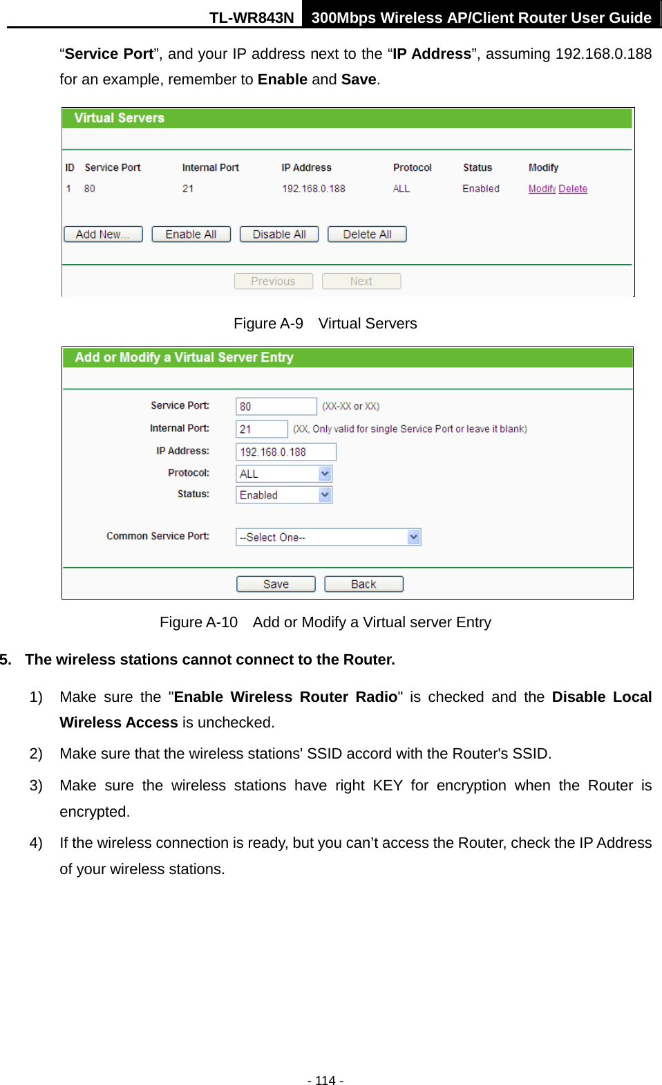 TL-WR843N 300Mbps Wireless AP/Client Router User Guide - 114 - “Service Port”, and your IP address next to the “IP Address”, assuming 192.168.0.188 for an example, remember to Enable and Save. Figure A-9  Virtual Servers Figure A-10  Add or Modify a Virtual server Entry 5. The wireless stations cannot connect to the Router.1) Make sure the &quot;Enable  Wireless Router Radio&quot; is checked and the Disable LocalWireless Access is unchecked.2) Make sure that the wireless stations&apos; SSID accord with the Router&apos;s SSID.3) Make sure the wireless stations have right KEY for encryption when the Router isencrypted.4) If the wireless connection is ready, but you can’t access the Router, check the IP Addressof your wireless stations.