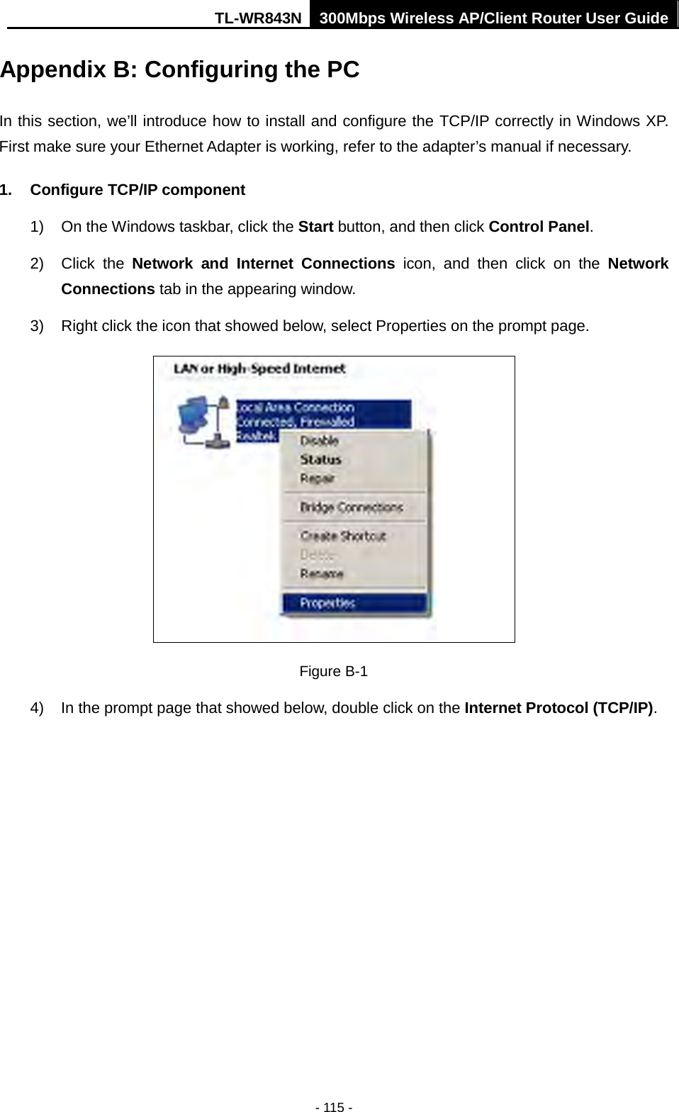 TL-WR843N 300Mbps Wireless AP/Client Router User Guide - 115 - Appendix B: Configuring the PC In this section, we’ll introduce how to install and configure the TCP/IP correctly in Windows XP. First make sure your Ethernet Adapter is working, refer to the adapter’s manual if necessary. 1. Configure TCP/IP component1) On the Windows taskbar, click the Start button, and then click Control Panel.2) Click  the  Network and Internet Connections icon, and then click on the NetworkConnections tab in the appearing window.3) Right click the icon that showed below, select Properties on the prompt page.Figure B-1 4) In the prompt page that showed below, double click on the Internet Protocol (TCP/IP).