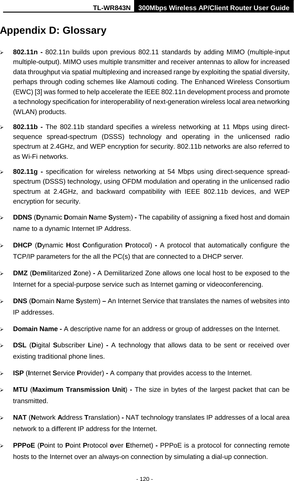 TL-WR843N 300Mbps Wireless AP/Client Router User Guide - 120 - Appendix D: Glossary 802.11n - 802.11n builds upon previous 802.11 standards by adding MIMO (multiple-inputmultiple-output). MIMO uses multiple transmitter and receiver antennas to allow for increaseddata throughput via spatial multiplexing and increased range by exploiting the spatial diversity,perhaps through coding schemes like Alamouti coding. The Enhanced Wireless Consortium(EWC) [3] was formed to help accelerate the IEEE 802.11n development process and promotea technology specification for interoperability of next-generation wireless local area networking(WLAN) products.802.11b - The 802.11b standard specifies a wireless networking at 11 Mbps using direct-sequence spread-spectrum (DSSS) technology and operating in the unlicensed radiospectrum at 2.4GHz, and WEP encryption for security. 802.11b networks are also referred toas Wi-Fi networks.802.11g - specification for wireless networking at 54 Mbps using direct-sequence spread-spectrum (DSSS) technology, using OFDM modulation and operating in the unlicensed radiospectrum at 2.4GHz, and backward compatibility with IEEE 802.11b devices, and WEPencryption for security.DDNS (Dynamic Domain Name System) - The capability of assigning a fixed host and domainname to a dynamic Internet IP Address.DHCP (Dynamic Host Configuration Protocol) - A protocol that automatically configure theTCP/IP parameters for the all the PC(s) that are connected to a DHCP server.DMZ (Demilitarized Zone) - A Demilitarized Zone allows one local host to be exposed to theInternet for a special-purpose service such as Internet gaming or videoconferencing.DNS (Domain Name System) – An Internet Service that translates the names of websites intoIP addresses.Domain Name - A descriptive name for an address or group of addresses on the Internet.DSL (Digital Subscriber Line) - A technology that allows data to be sent or received overexisting traditional phone lines.ISP (Internet Service Provider) - A company that provides access to the Internet.MTU (Maximum Transmission Unit) - The size in bytes of the largest packet that can betransmitted.NAT (Network Address Translation) - NAT technology translates IP addresses of a local areanetwork to a different IP address for the Internet.PPPoE (Point to Point Protocol over Ethernet) - PPPoE is a protocol for connecting remotehosts to the Internet over an always-on connection by simulating a dial-up connection.