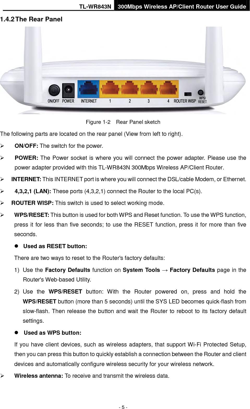 TL-WR843N 300Mbps Wireless AP/Client Router User Guide - 5 - 1.4.2 The Rear Panel Figure 1-2    Rear Panel sketch The following parts are located on the rear panel (View from left to right). ON/OFF: The switch for the power.POWER: The Power socket is where you will connect the power adapter. Please use thepower adapter provided with this TL-WR843N 300Mbps Wireless AP/Client Router.INTERNET: This INTERNET port is where you will connect the DSL/cable Modem, or Ethernet.4,3,2,1 (LAN): These ports (4,3,2,1) connect the Router to the local PC(s).ROUTER WISP: This switch is used to select working mode.WPS/RESET: This button is used for both WPS and Reset function. To use the WPS function,press it for less than five seconds; to use the RESET function, press it for more than fiveseconds.Used as RESET button:There are two ways to reset to the Router&apos;s factory defaults: 1) Use the Factory Defaults function on System Tools → Factory Defaults page in theRouter&apos;s Web-based Utility.2) Use the WPS/RESET button:  With the  Router powered on, press and hold theWPS/RESET button (more than 5 seconds) until the SYS LED becomes quick-flash fromslow-flash. Then release the button and wait the Router to reboot to its factory defaultsettings.Used as WPS button:If you have client devices, such as wireless adapters, that support Wi-Fi Protected Setup, then you can press this button to quickly establish a connection between the Router and client devices and automatically configure wireless security for your wireless network. Wireless antenna: To receive and transmit the wireless data.