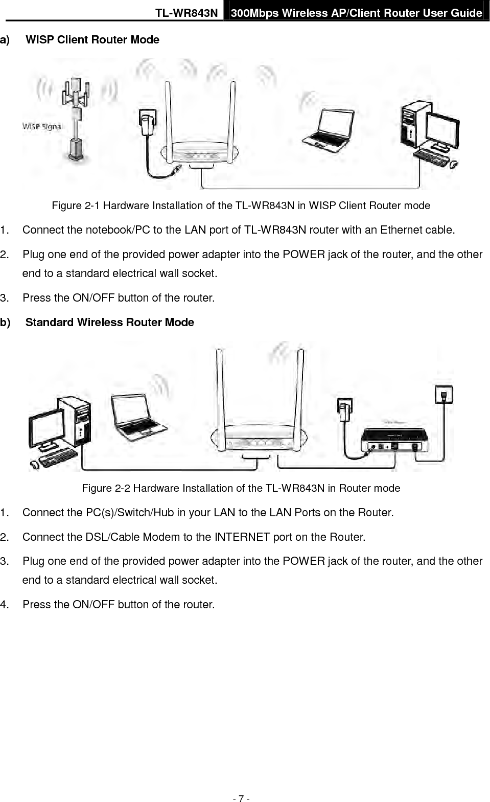 TL-WR843N 300Mbps Wireless AP/Client Router User Guide - 7 - a) WISP Client Router ModeFigure 2-1 Hardware Installation of the TL-WR843N in WISP Client Router mode 1. Connect the notebook/PC to the LAN port of TL-WR843N router with an Ethernet cable.2. Plug one end of the provided power adapter into the POWER jack of the router, and the otherend to a standard electrical wall socket.3. Press the ON/OFF button of the router.b) Standard Wireless Router ModeFigure 2-2 Hardware Installation of the TL-WR843N in Router mode 1. Connect the PC(s)/Switch/Hub in your LAN to the LAN Ports on the Router.2. Connect the DSL/Cable Modem to the INTERNET port on the Router.3. Plug one end of the provided power adapter into the POWER jack of the router, and the otherend to a standard electrical wall socket.4. Press the ON/OFF button of the router.