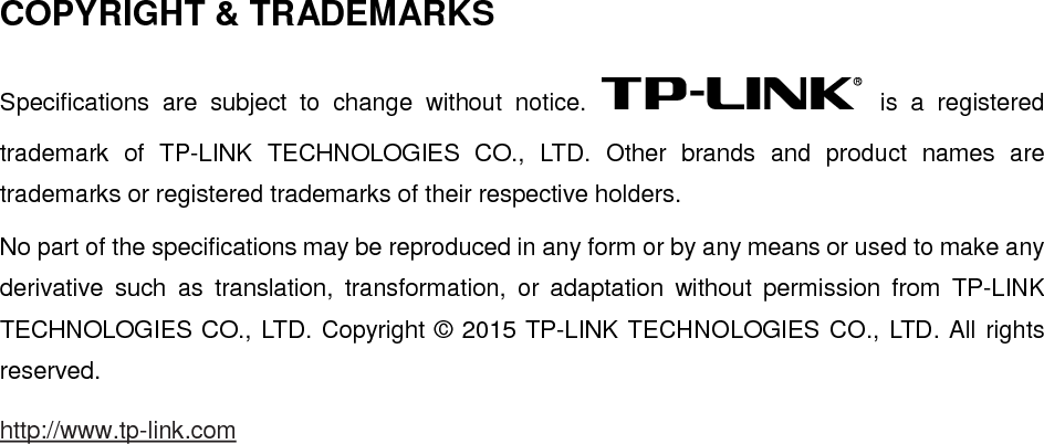 COPYRIGHT &amp; TRADEMARKS Specifications are subject to change without notice.  is a registered trademark of TP-LINK TECHNOLOGIES CO., LTD. Other brands and product names are trademarks or registered trademarks of their respective holders. No part of the specifications may be reproduced in any form or by any means or used to make any derivative such as translation, transformation, or adaptation without permission from TP-LINK TECHNOLOGIES CO., LTD. Copyright © 2015 TP-LINK TECHNOLOGIES CO., LTD. All rights reserved. http://www.tp-link.com 