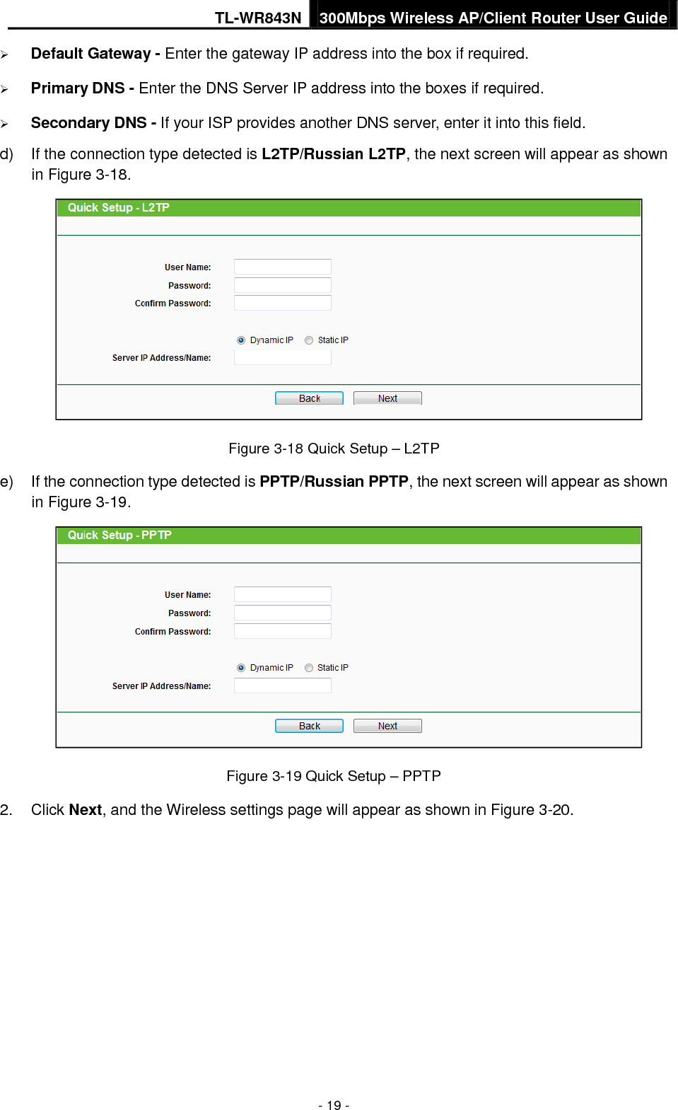 TL-WR843N 300Mbps Wireless AP/Client Router User Guide - 19 - Default Gateway - Enter the gateway IP address into the box if required.Primary DNS - Enter the DNS Server IP address into the boxes if required.Secondary DNS - If your ISP provides another DNS server, enter it into this field.d) If the connection type detected is L2TP/Russian L2TP, the next screen will appear as shownin Figure 3-18.Figure 3-18 Quick Setup – L2TP e) If the connection type detected is PPTP/Russian PPTP, the next screen will appear as shownin Figure 3-19.Figure 3-19 Quick Setup – PPTP 2. Click Next, and the Wireless settings page will appear as shown in Figure 3-20.