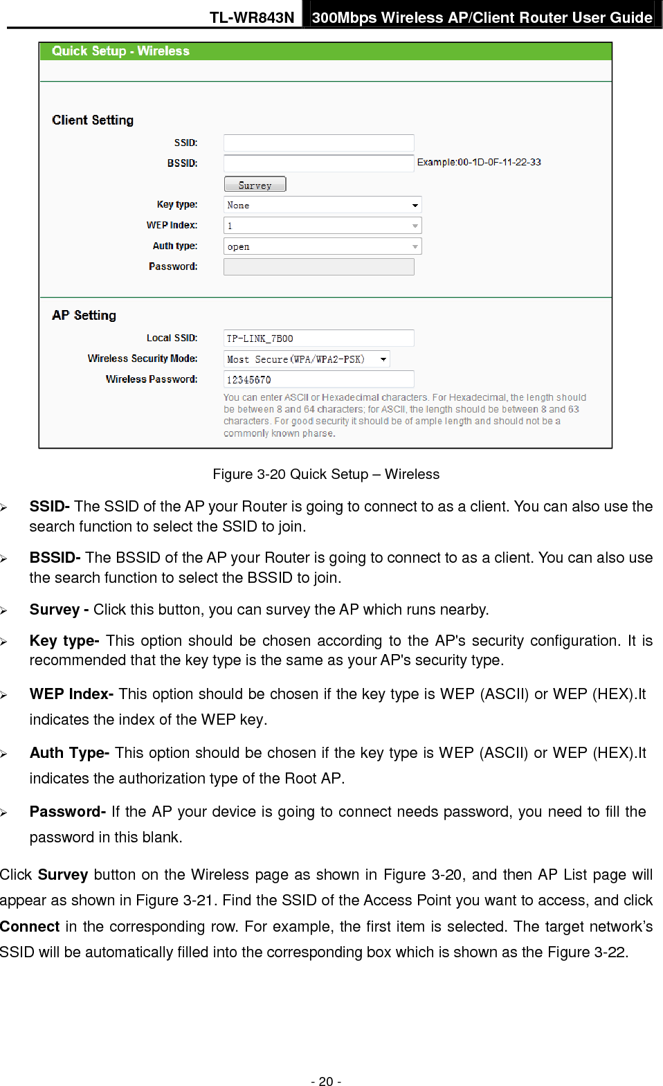 TL-WR843N 300Mbps Wireless AP/Client Router User Guide - 20 - Figure 3-20 Quick Setup – Wireless SSID- The SSID of the AP your Router is going to connect to as a client. You can also use thesearch function to select the SSID to join.BSSID- The BSSID of the AP your Router is going to connect to as a client. You can also usethe search function to select the BSSID to join.Survey - Click this button, you can survey the AP which runs nearby.Key type- This option should be chosen according to the AP&apos;s security configuration. It isrecommended that the key type is the same as your AP&apos;s security type.WEP Index- This option should be chosen if the key type is WEP (ASCII) or WEP (HEX).Itindicates the index of the WEP key.Auth Type- This option should be chosen if the key type is WEP (ASCII) or WEP (HEX).Itindicates the authorization type of the Root AP.Password- If the AP your device is going to connect needs password, you need to fill thepassword in this blank.Click Survey button on the Wireless page as shown in Figure 3-20, and then AP List page will appear as shown in Figure 3-21. Find the SSID of the Access Point you want to access, and click Connect in the corresponding row. For example, the first item is selected. The target network’s SSID will be automatically filled into the corresponding box which is shown as the Figure 3-22. 