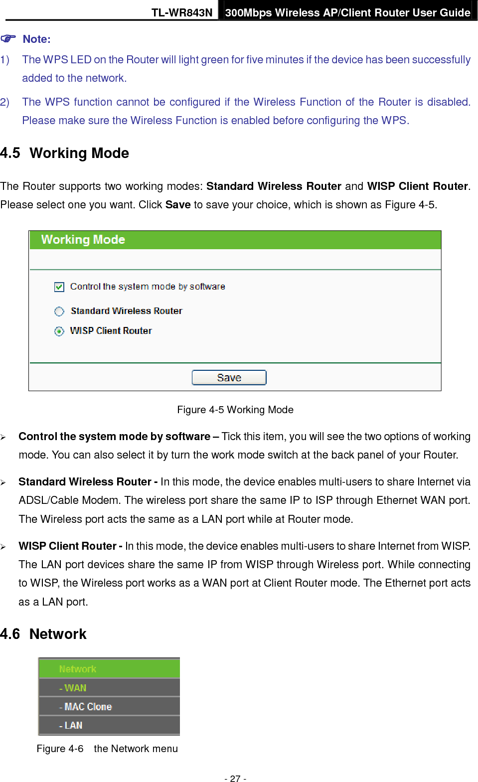 TL-WR843N 300Mbps Wireless AP/Client Router User Guide - 27 -  Note:1) The WPS LED on the Router will light green for five minutes if the device has been successfullyadded to the network.2) The WPS function cannot be configured if the Wireless Function of the Router is disabled.Please make sure the Wireless Function is enabled before configuring the WPS.Working Mode The Router supports two working modes: Standard Wireless Router and WISP Client Router. Please select one you want. Click Save to save your choice, which is shown as Figure 4-5. Figure 4-5 Working Mode Control the system mode by software – Tick this item, you will see the two options of workingmode. You can also select it by turn the work mode switch at the back panel of your Router.Standard Wireless Router - In this mode, the device enables multi-users to share Internet viaADSL/Cable Modem. The wireless port share the same IP to ISP through Ethernet WAN port.The Wireless port acts the same as a LAN port while at Router mode.WISP Client Router - In this mode, the device enables multi-users to share Internet from WISP.The LAN port devices share the same IP from WISP through Wireless port. While connectingto WISP, the Wireless port works as a WAN port at Client Router mode. The Ethernet port actsas a LAN port.Network Figure 4-6  the Network menu 