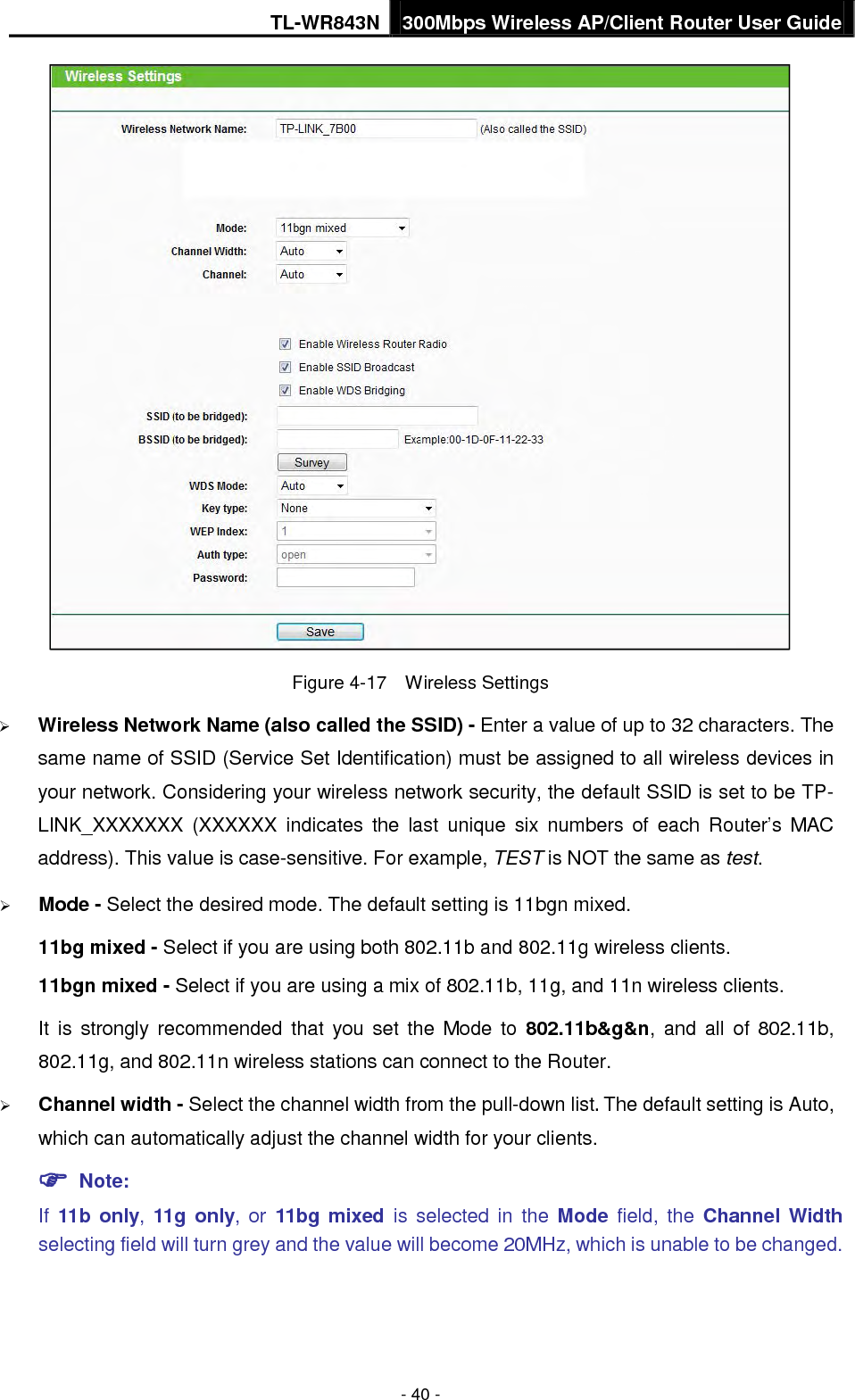 TL-WR843N 300Mbps Wireless AP/Client Router User Guide - 40 - Figure 4-17  Wireless Settings Wireless Network Name (also called the SSID) - Enter a value of up to 32 characters. Thesame name of SSID (Service Set Identification) must be assigned to all wireless devices inyour network. Considering your wireless network security, the default SSID is set to be TP-LINK_XXXXXXX  (XXXXXX indicates the last unique six numbers of each Router’s MACaddress). This value is case-sensitive. For example, TEST is NOT the same as test.Mode - Select the desired mode. The default setting is 11bgn mixed.11bg mixed - Select if you are using both 802.11b and 802.11g wireless clients.11bgn mixed - Select if you are using a mix of 802.11b, 11g, and 11n wireless clients.It is strongly recommended that you set the Mode to 802.11b&amp;g&amp;n, and all of 802.11b,802.11g, and 802.11n wireless stations can connect to the Router.Channel width - Select the channel width from the pull-down list. The default setting is Auto,which can automatically adjust the channel width for your clients. Note:If  11b only,  11g only, or 11bg mixed is selected in the Mode  field, the Channel Widthselecting field will turn grey and the value will become 20MHz, which is unable to be changed.