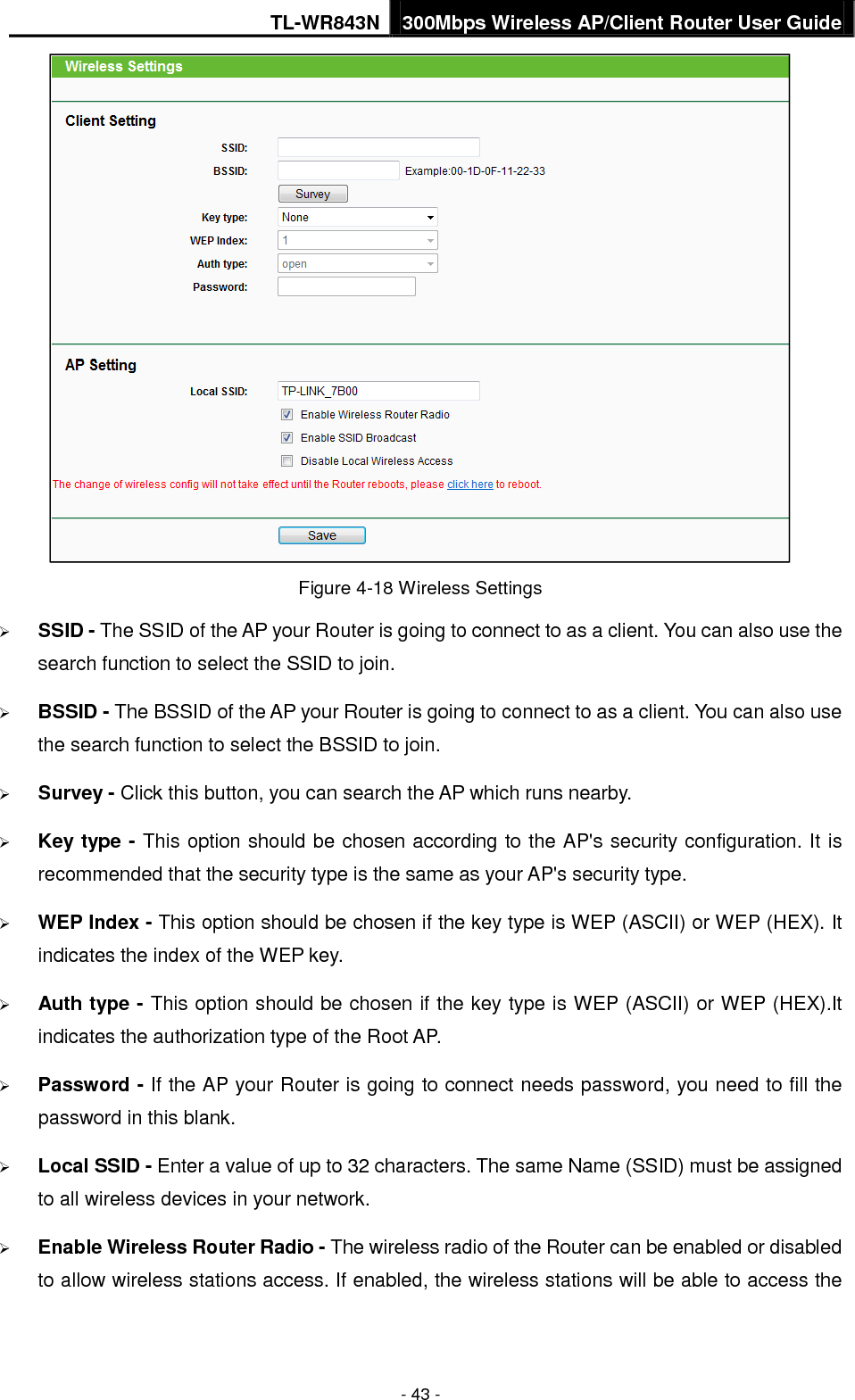 TL-WR843N 300Mbps Wireless AP/Client Router User Guide - 43 - Figure 4-18 Wireless Settings SSID - The SSID of the AP your Router is going to connect to as a client. You can also use thesearch function to select the SSID to join.BSSID - The BSSID of the AP your Router is going to connect to as a client. You can also usethe search function to select the BSSID to join.Survey - Click this button, you can search the AP which runs nearby.Key type - This option should be chosen according to the AP&apos;s security configuration. It isrecommended that the security type is the same as your AP&apos;s security type.WEP Index - This option should be chosen if the key type is WEP (ASCII) or WEP (HEX). Itindicates the index of the WEP key.Auth type - This option should be chosen if the key type is WEP (ASCII) or WEP (HEX).Itindicates the authorization type of the Root AP.Password - If the AP your Router is going to connect needs password, you need to fill thepassword in this blank.Local SSID - Enter a value of up to 32 characters. The same Name (SSID) must be assignedto all wireless devices in your network.Enable Wireless Router Radio - The wireless radio of the Router can be enabled or disabledto allow wireless stations access. If enabled, the wireless stations will be able to access the