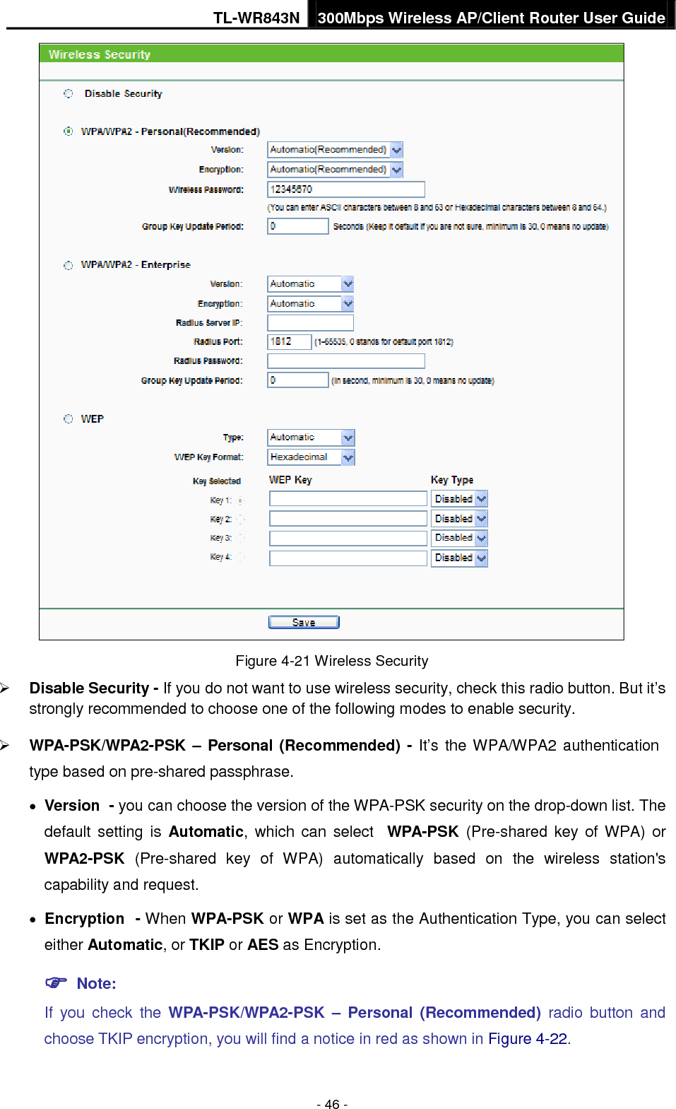 TL-WR843N 300Mbps Wireless AP/Client Router User Guide - 46 - Figure 4-21 Wireless Security Disable Security - If you do not want to use wireless security, check this radio button. But it’sstrongly recommended to choose one of the following modes to enable security.WPA-PSK/WPA2-PSK – Personal (Recommended) - It’s the WPA/WPA2 authenticationtype based on pre-shared passphrase.•Version - you can choose the version of the WPA-PSK security on the drop-down list. Thedefault setting is Automatic, which can select WPA-PSK  (Pre-shared key of WPA) orWPA2-PSK  (Pre-shared key of WPA)  automatically based on the wireless station&apos;scapability and request.•Encryption - When WPA-PSK or WPA is set as the Authentication Type, you can selecteither Automatic, or TKIP or AES as Encryption. Note:If you check the WPA-PSK/WPA2-PSK – Personal (Recommended) radio button andchoose TKIP encryption, you will find a notice in red as shown in Figure 4-22.
