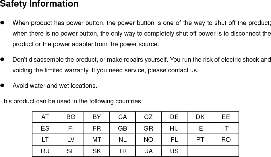   Safety Information  When product has power button, the power button is one of the way to shut off the product; when there is no power button, the only way to completely shut off power is to disconnect the product or the power adapter from the power source.  Don’t disassemble the product, or make repairs yourself. You run the risk of electric shock and voiding the limited warranty. If you need service, please contact us.  Avoid water and wet locations. This product can be used in the following countries: AT BG BY CA CZ DE DK EE ES FI FR GB GR HU IE IT LT LV MT NL NO PL PT RO RU SE SK TR UA US      