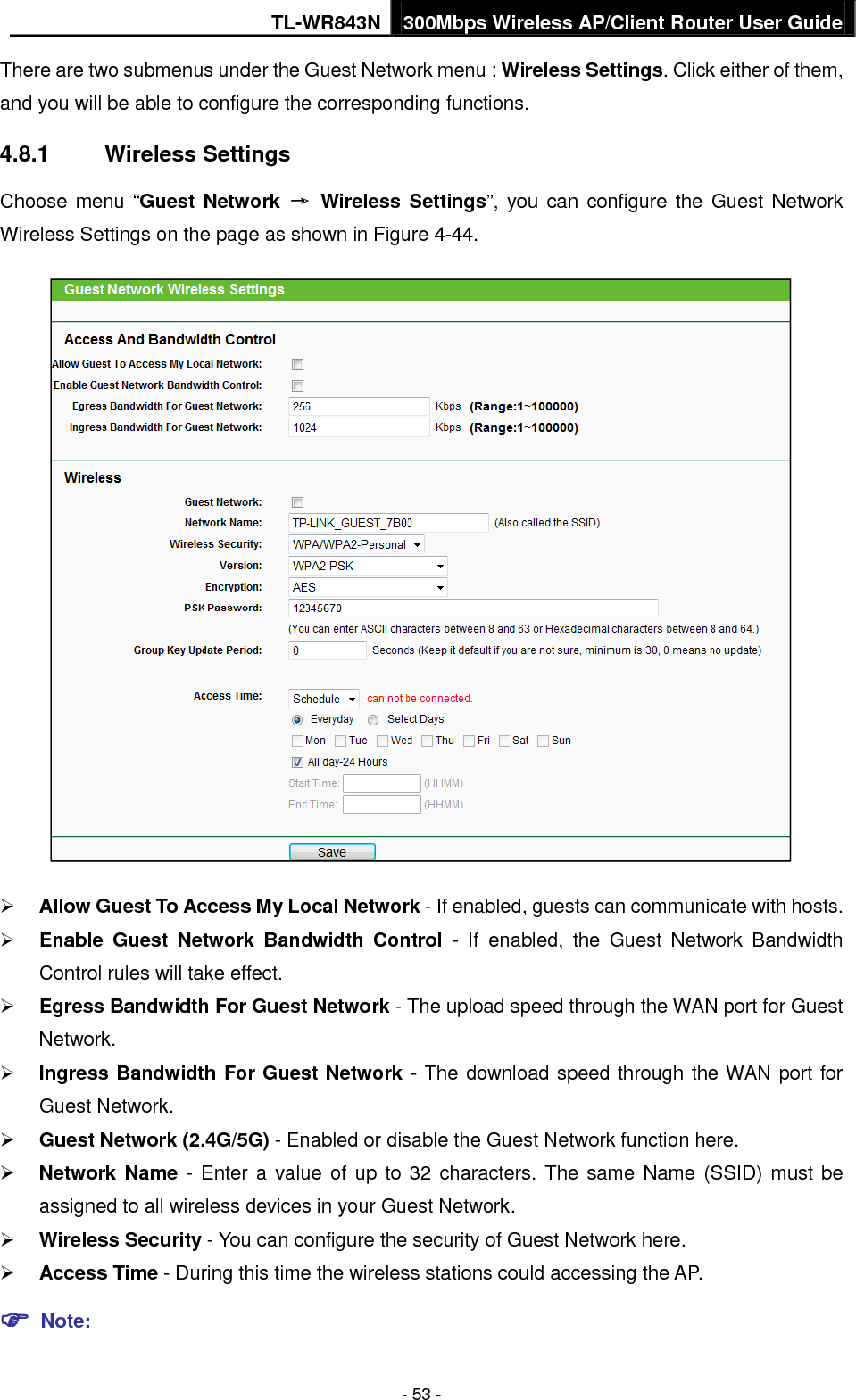 TL-WR843N 300Mbps Wireless AP/Client Router User Guide - 53 - There are two submenus under the Guest Network menu : Wireless Settings. Click either of them, and you will be able to configure the corresponding functions. 4.8.1 Wireless Settings Choose menu “Guest Network → Wireless Settings”, you can configure the Guest Network Wireless Settings on the page as shown in Figure 4-44. Allow Guest To Access My Local Network - If enabled, guests can communicate with hosts.Enable Guest Network Bandwidth Control - If enabled, the Guest Network BandwidthControl rules will take effect.Egress Bandwidth For Guest Network - The upload speed through the WAN port for GuestNetwork.Ingress Bandwidth For Guest Network - The download speed through the WAN port forGuest Network.Guest Network (2.4G/5G) - Enabled or disable the Guest Network function here.Network Name -  Enter a value of up to 32 characters. The same Name (SSID) must beassigned to all wireless devices in your Guest Network.Wireless Security - You can configure the security of Guest Network here.Access Time - During this time the wireless stations could accessing the AP. Note: