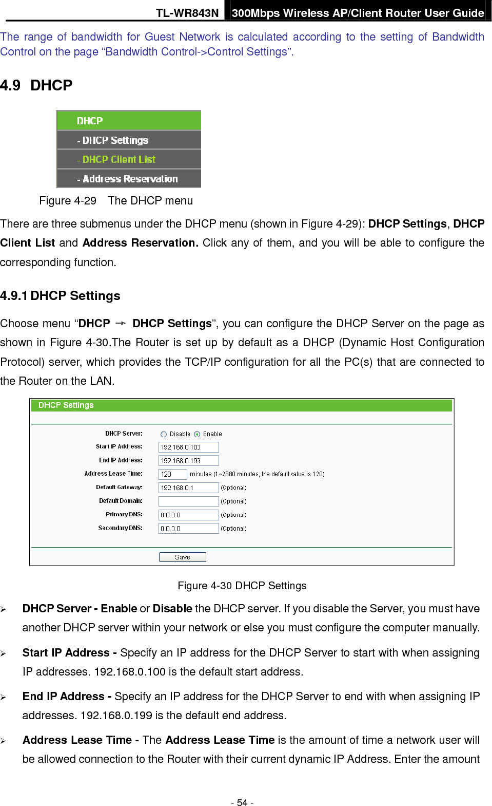 TL-WR843N 300Mbps Wireless AP/Client Router User Guide - 54 - The range of bandwidth for Guest Network is calculated according to the setting of Bandwidth Control on the page “Bandwidth Control-&gt;Control Settings”. DHCP Figure 4-29  The DHCP menu There are three submenus under the DHCP menu (shown in Figure 4-29): DHCP Settings, DHCP Client List and Address Reservation. Click any of them, and you will be able to configure the corresponding function. 4.9.1 DHCP Settings Choose menu “DHCP → DHCP Settings”, you can configure the DHCP Server on the page as shown in Figure 4-30.The Router is set up by default as a DHCP (Dynamic Host Configuration Protocol) server, which provides the TCP/IP configuration for all the PC(s) that are connected to the Router on the LAN.   Figure 4-30 DHCP Settings DHCP Server - Enable or Disable the DHCP server. If you disable the Server, you must haveanother DHCP server within your network or else you must configure the computer manually.Start IP Address - Specify an IP address for the DHCP Server to start with when assigningIP addresses. 192.168.0.100 is the default start address.End IP Address - Specify an IP address for the DHCP Server to end with when assigning IPaddresses. 192.168.0.199 is the default end address.Address Lease Time - The Address Lease Time is the amount of time a network user willbe allowed connection to the Router with their current dynamic IP Address. Enter the amount