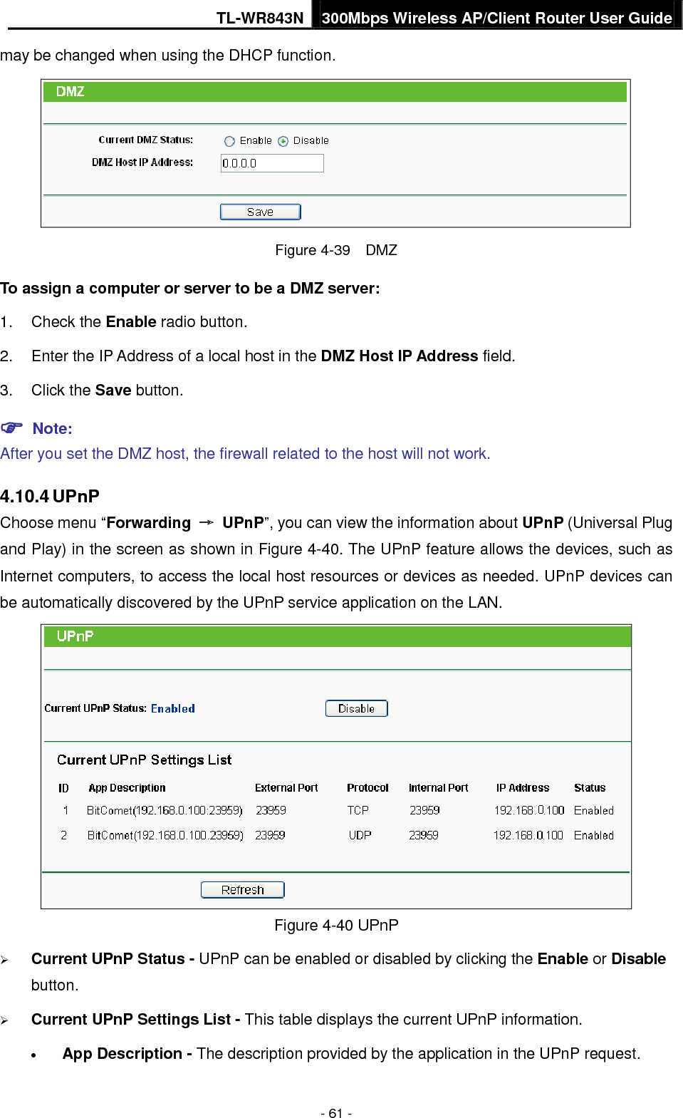 TL-WR843N 300Mbps Wireless AP/Client Router User Guide - 61 - may be changed when using the DHCP function. Figure 4-39  DMZ To assign a computer or server to be a DMZ server:   1. Check the Enable radio button.2. Enter the IP Address of a local host in the DMZ Host IP Address field.3. Click the Save button. Note:After you set the DMZ host, the firewall related to the host will not work. 4.10.4 UPnP Choose menu “Forwarding → UPnP”, you can view the information about UPnP (Universal Plug and Play) in the screen as shown in Figure 4-40. The UPnP feature allows the devices, such as Internet computers, to access the local host resources or devices as needed. UPnP devices can be automatically discovered by the UPnP service application on the LAN.   Figure 4-40 UPnP Current UPnP Status - UPnP can be enabled or disabled by clicking the Enable or Disablebutton.Current UPnP Settings List - This table displays the current UPnP information.•App Description - The description provided by the application in the UPnP request.