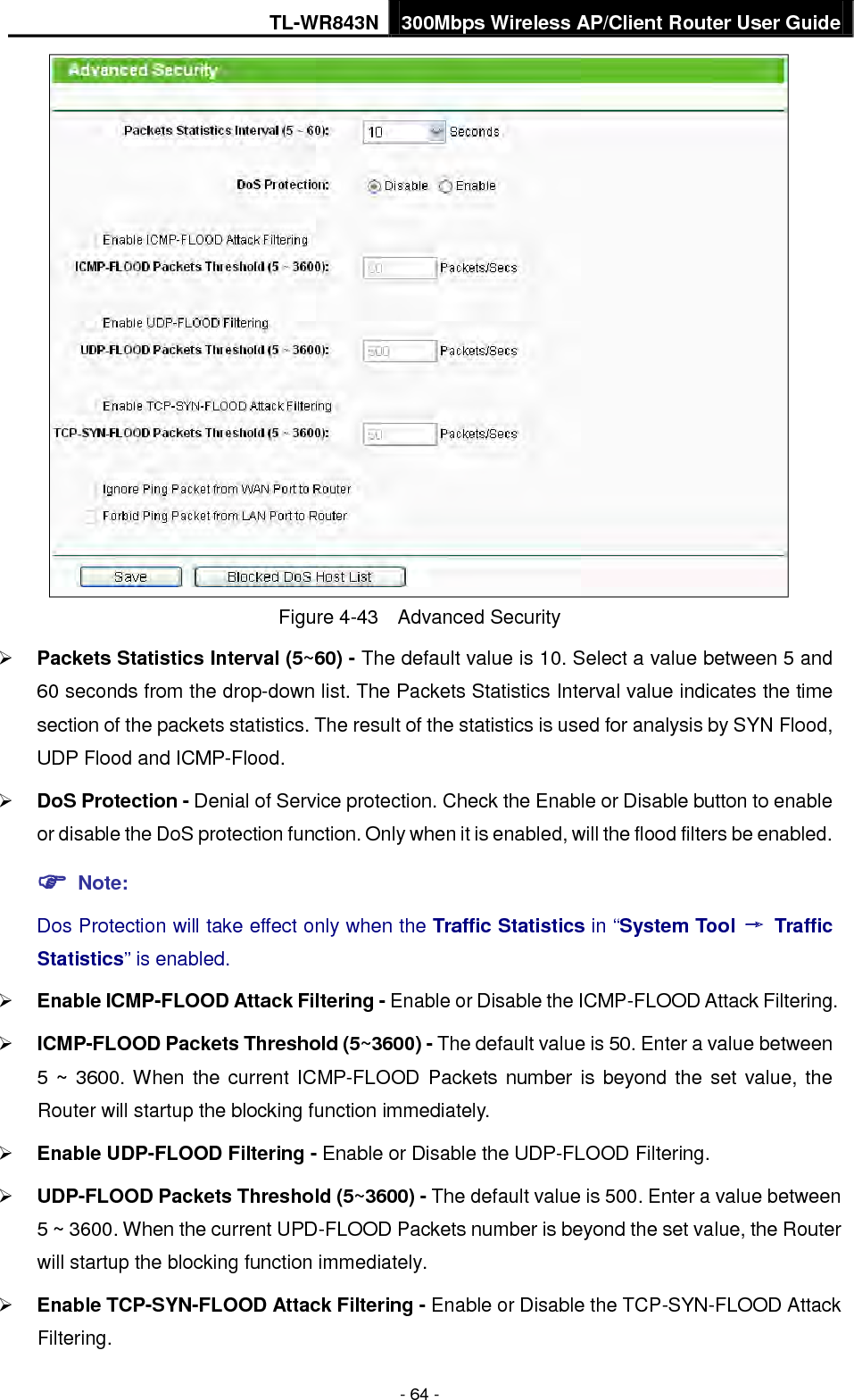 TL-WR843N 300Mbps Wireless AP/Client Router User Guide - 64 - Figure 4-43  Advanced Security Packets Statistics Interval (5~60) - The default value is 10. Select a value between 5 and60 seconds from the drop-down list. The Packets Statistics Interval value indicates the timesection of the packets statistics. The result of the statistics is used for analysis by SYN Flood,UDP Flood and ICMP-Flood.DoS Protection - Denial of Service protection. Check the Enable or Disable button to enableor disable the DoS protection function. Only when it is enabled, will the flood filters be enabled. Note:Dos Protection will take effect only when the Traffic Statistics in “System Tool → TrafficStatistics” is enabled.Enable ICMP-FLOOD Attack Filtering - Enable or Disable the ICMP-FLOOD Attack Filtering.ICMP-FLOOD Packets Threshold (5~3600) - The default value is 50. Enter a value between5 ~ 3600. When the current ICMP-FLOOD Packets number is beyond the set value, theRouter will startup the blocking function immediately.Enable UDP-FLOOD Filtering - Enable or Disable the UDP-FLOOD Filtering.UDP-FLOOD Packets Threshold (5~3600) - The default value is 500. Enter a value between5 ~ 3600. When the current UPD-FLOOD Packets number is beyond the set value, the Routerwill startup the blocking function immediately.Enable TCP-SYN-FLOOD Attack Filtering - Enable or Disable the TCP-SYN-FLOOD AttackFiltering.