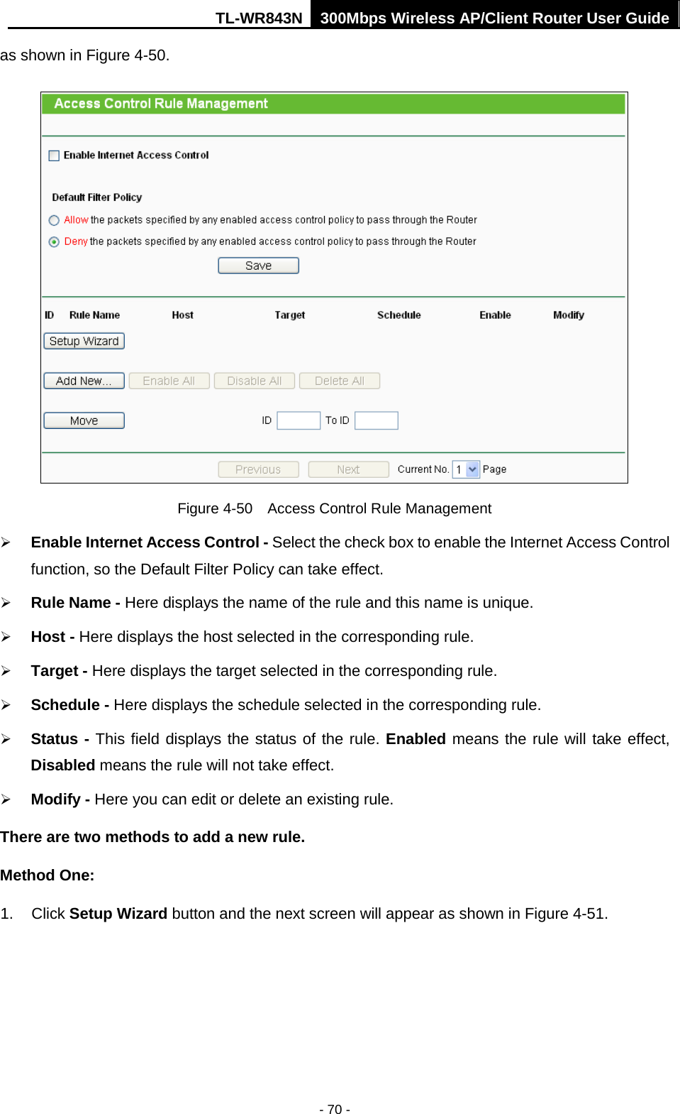 TL-WR843N 300Mbps Wireless AP/Client Router User Guide - 70 - as shown in Figure 4-50. Figure 4-50  Access Control Rule Management Enable Internet Access Control - Select the check box to enable the Internet Access Controlfunction, so the Default Filter Policy can take effect.Rule Name - Here displays the name of the rule and this name is unique.Host - Here displays the host selected in the corresponding rule.Target - Here displays the target selected in the corresponding rule.Schedule - Here displays the schedule selected in the corresponding rule.Status - This field displays the status of the rule. Enabled means the rule will take effect,Disabled means the rule will not take effect.Modify - Here you can edit or delete an existing rule.There are two methods to add a new rule. Method One: 1. Click Setup Wizard button and the next screen will appear as shown in Figure 4-51.