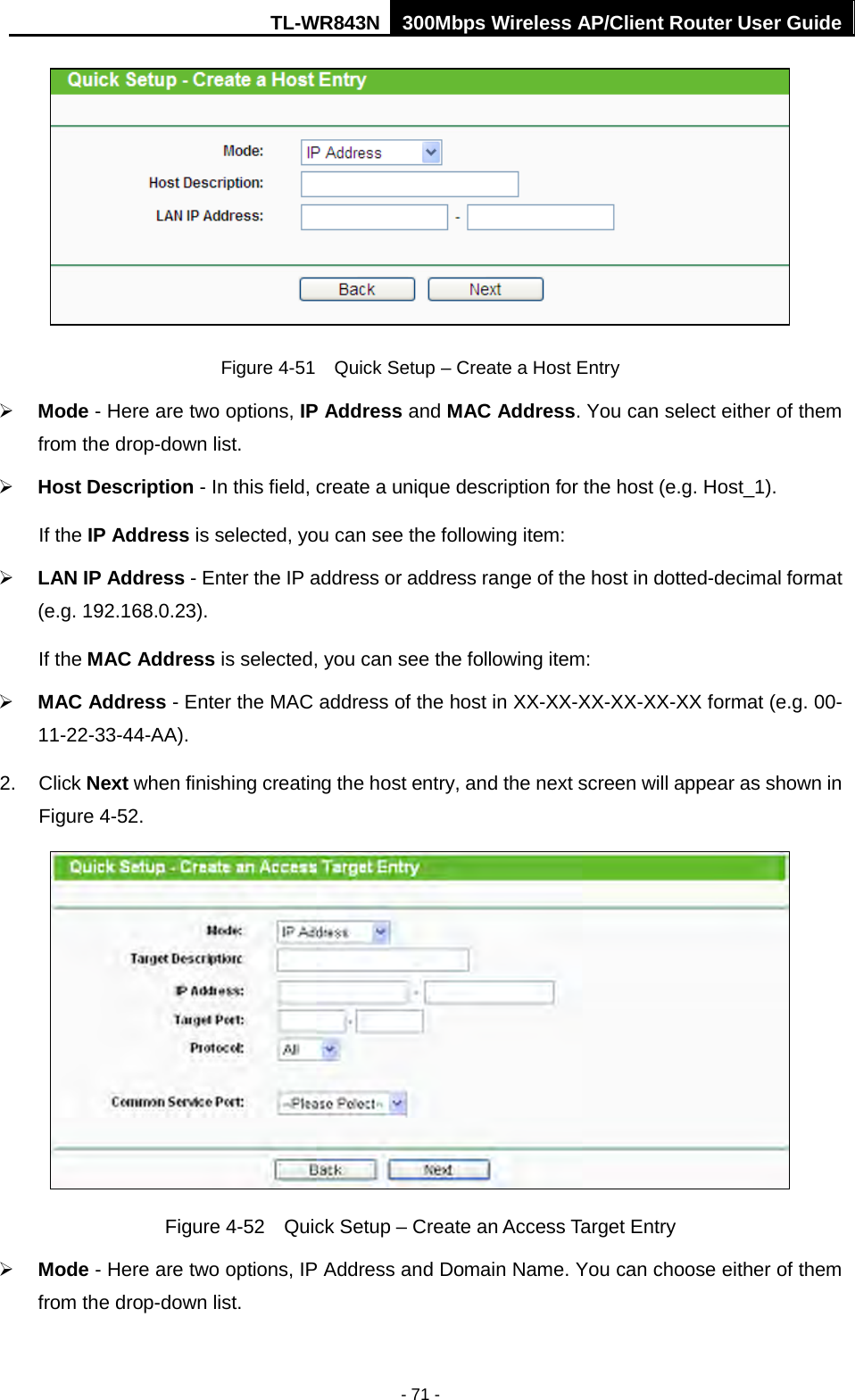 TL-WR843N 300Mbps Wireless AP/Client Router User Guide - 71 - Figure 4-51  Quick Setup – Create a Host Entry Mode - Here are two options, IP Address and MAC Address. You can select either of themfrom the drop-down list.Host Description - In this field, create a unique description for the host (e.g. Host_1).If the IP Address is selected, you can see the following item:LAN IP Address - Enter the IP address or address range of the host in dotted-decimal format(e.g. 192.168.0.23).If the MAC Address is selected, you can see the following item:MAC Address - Enter the MAC address of the host in XX-XX-XX-XX-XX-XX format (e.g. 00-11-22-33-44-AA).2. Click Next when finishing creating the host entry, and the next screen will appear as shown inFigure 4-52.Figure 4-52  Quick Setup – Create an Access Target Entry Mode - Here are two options, IP Address and Domain Name. You can choose either of themfrom the drop-down list.