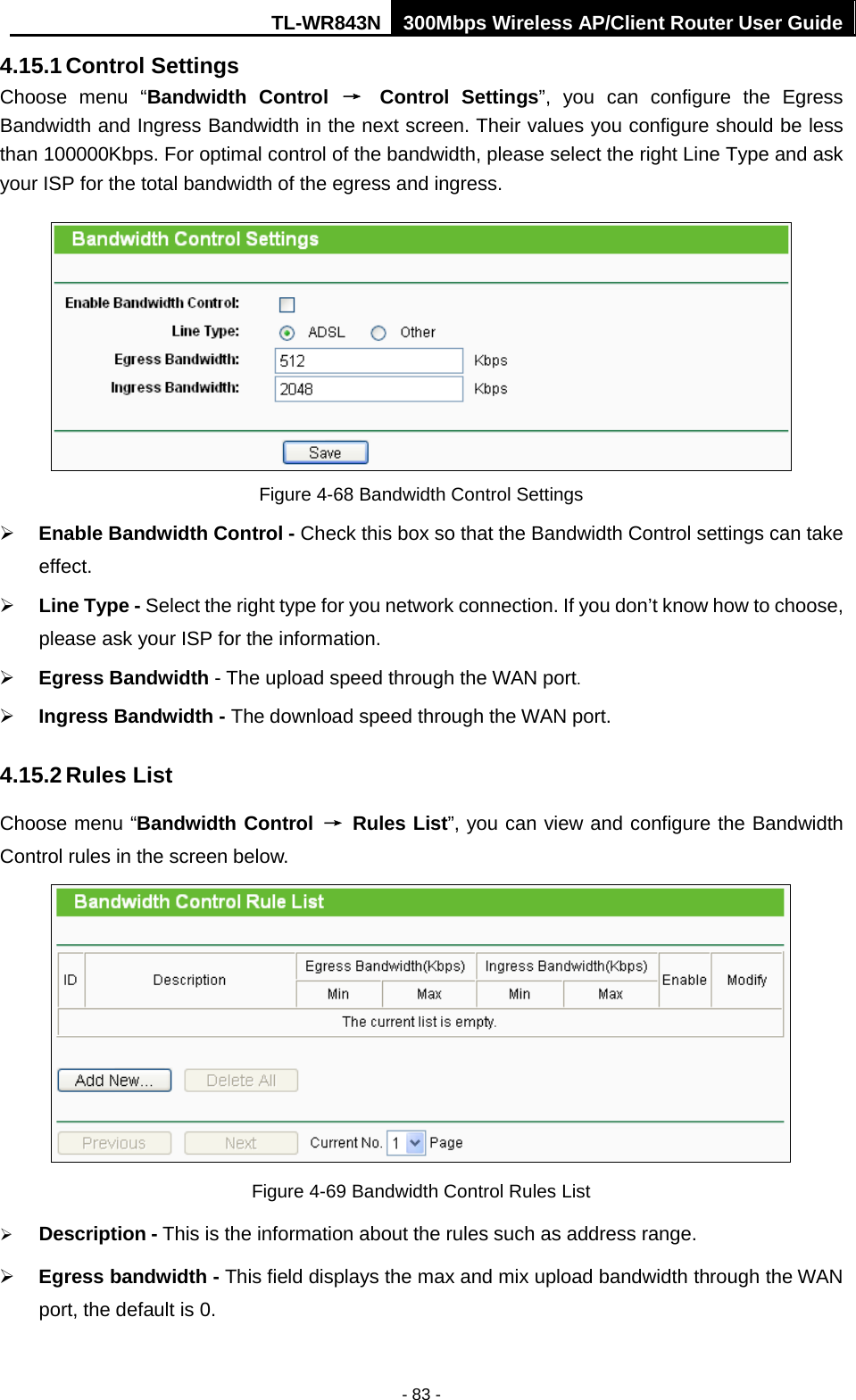 TL-WR843N 300Mbps Wireless AP/Client Router User Guide - 83 - 4.15.1 Control Settings Choose menu “Bandwidth Control → Control Settings”, you can configure the Egress Bandwidth and Ingress Bandwidth in the next screen. Their values you configure should be less than 100000Kbps. For optimal control of the bandwidth, please select the right Line Type and ask your ISP for the total bandwidth of the egress and ingress. Figure 4-68 Bandwidth Control Settings Enable Bandwidth Control - Check this box so that the Bandwidth Control settings can takeeffect.Line Type - Select the right type for you network connection. If you don’t know how to choose,please ask your ISP for the information.Egress Bandwidth - The upload speed through the WAN port.Ingress Bandwidth - The download speed through the WAN port.4.15.2 Rules List Choose menu “Bandwidth Control → Rules List”, you can view and configure the Bandwidth Control rules in the screen below. Figure 4-69 Bandwidth Control Rules List Description - This is the information about the rules such as address range.Egress bandwidth - This field displays the max and mix upload bandwidth through the WANport, the default is 0.