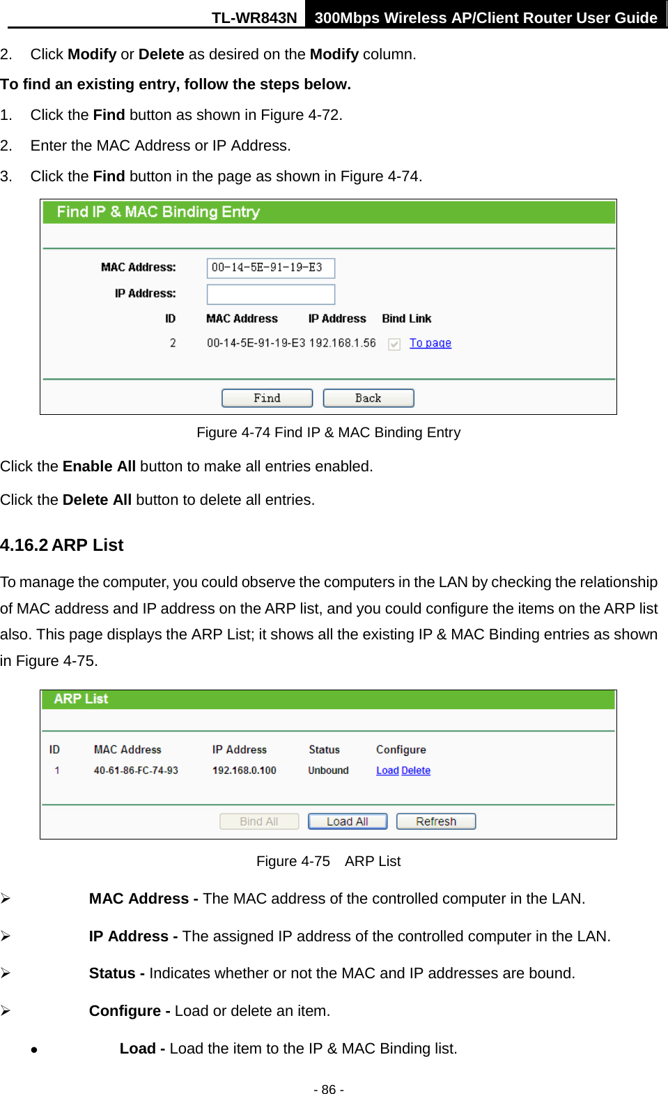 TL-WR843N 300Mbps Wireless AP/Client Router User Guide - 86 - 2. Click Modify or Delete as desired on the Modify column.To find an existing entry, follow the steps below. 1. Click the Find button as shown in Figure 4-72.2. Enter the MAC Address or IP Address.3. Click the Find button in the page as shown in Figure 4-74.Figure 4-74 Find IP &amp; MAC Binding Entry Click the Enable All button to make all entries enabled. Click the Delete All button to delete all entries. 4.16.2 ARP List To manage the computer, you could observe the computers in the LAN by checking the relationship of MAC address and IP address on the ARP list, and you could configure the items on the ARP list also. This page displays the ARP List; it shows all the existing IP &amp; MAC Binding entries as shown in Figure 4-75.   Figure 4-75  ARP List  MAC Address - The MAC address of the controlled computer in the LAN.    IP Address - The assigned IP address of the controlled computer in the LAN.  Status - Indicates whether or not the MAC and IP addresses are bound.  Configure - Load or delete an item.    Load - Load the item to the IP &amp; MAC Binding list. 