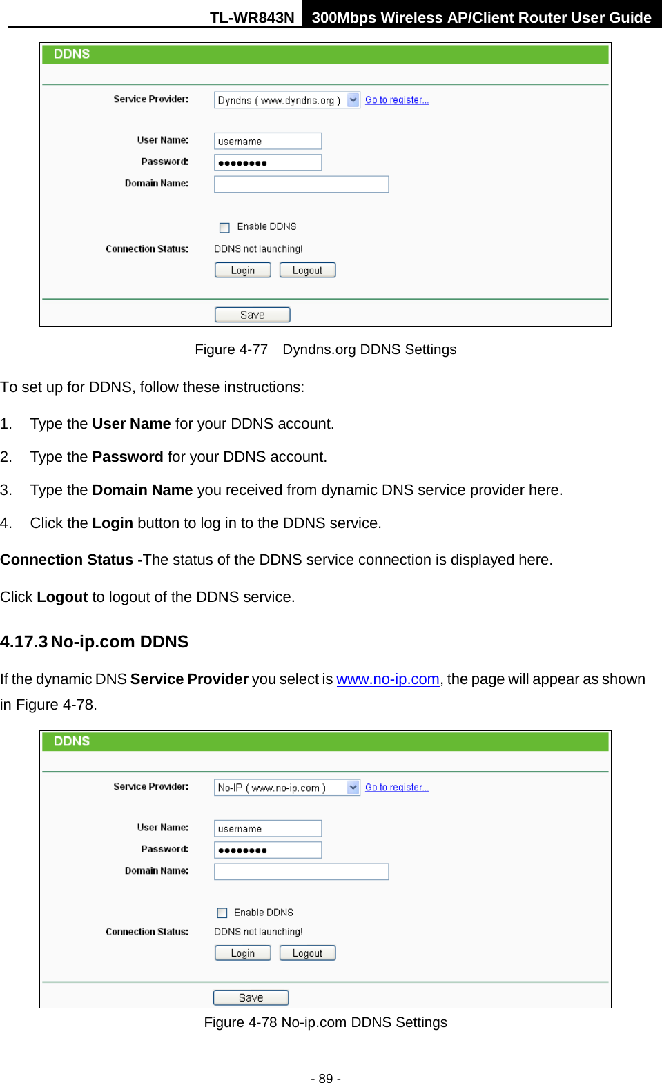 TL-WR843N 300Mbps Wireless AP/Client Router User Guide - 89 - Figure 4-77  Dyndns.org DDNS Settings To set up for DDNS, follow these instructions: 1. Type the User Name for your DDNS account.2. Type the Password for your DDNS account.3. Type the Domain Name you received from dynamic DNS service provider here.4. Click the Login button to log in to the DDNS service.Connection Status -The status of the DDNS service connection is displayed here. Click Logout to logout of the DDNS service.   4.17.3 No-ip.com DDNS If the dynamic DNS Service Provider you select is www.no-ip.com, the page will appear as shown in Figure 4-78. Figure 4-78 No-ip.com DDNS Settings 