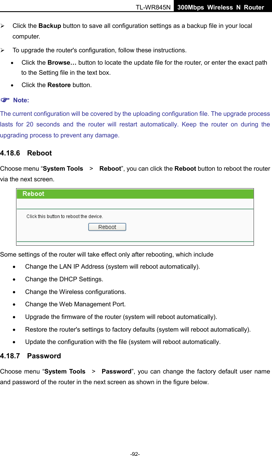  TL-WR845N  300Mbps Wireless N Router     Click the Backup button to save all configuration settings as a backup file in your local computer.    To upgrade the router&apos;s configuration, follow these instructions. • Click the Browse… button to locate the update file for the router, or enter the exact path to the Setting file in the text box. • Click the Restore button.  Note: The current configuration will be covered by the uploading configuration file. The upgrade process lasts for 20 seconds and the  router will restart automatically. Keep the  router on during the upgrading process to prevent any damage.   4.18.6 Reboot Choose menu “System Tools   &gt;   Reboot”, you can click the Reboot button to reboot the router via the next screen.  Some settings of the router will take effect only after rebooting, which include •  Change the LAN IP Address (system will reboot automatically). •  Change the DHCP Settings. •  Change the Wireless configurations. •  Change the Web Management Port. • Upgrade the firmware of the router (system will reboot automatically). • Restore the router&apos;s settings to factory defaults (system will reboot automatically). •  Update the configuration with the file (system will reboot automatically. 4.18.7 Password Choose menu “System Tools  &gt;   Password”, you can change the factory default user name and password of the router in the next screen as shown in the figure below. -92- 