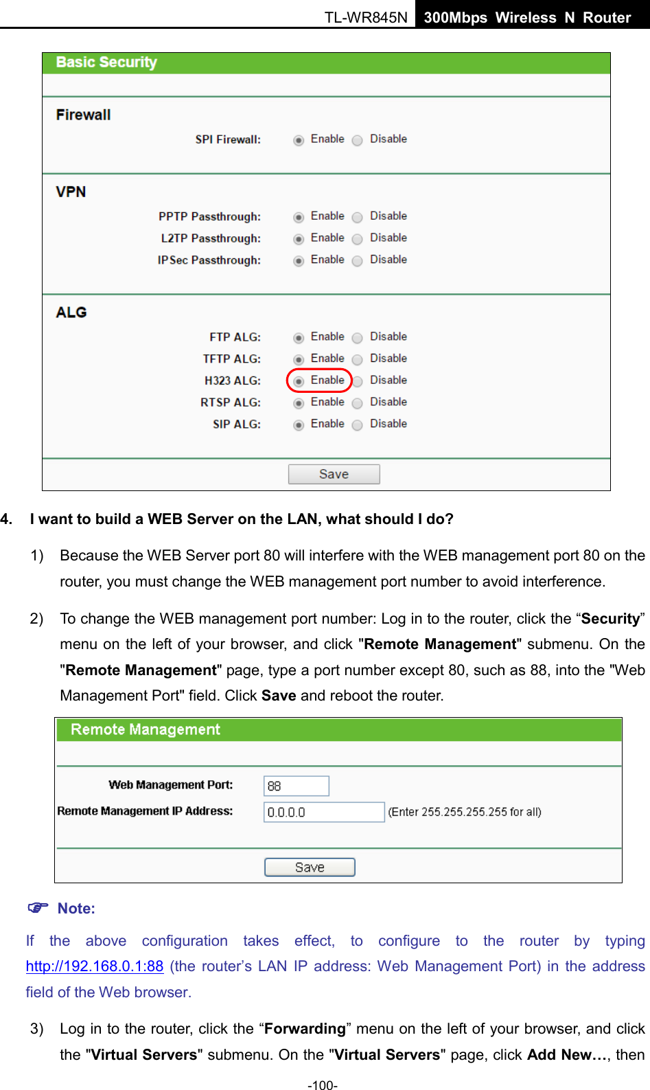  TL-WR845N  300Mbps Wireless N Router       4. I want to build a WEB Server on the LAN, what should I do? 1) Because the WEB Server port 80 will interfere with the WEB management port 80 on the router, you must change the WEB management port number to avoid interference. 2) To change the WEB management port number: Log in to the router, click the “Security” menu on the left of your browser, and click &quot;Remote Management&quot; submenu. On the &quot;Remote Management&quot; page, type a port number except 80, such as 88, into the &quot;Web Management Port&quot; field. Click Save and reboot the router.   Note: If the above configuration takes effect, to configure to the router by typing http://192.168.0.1:88 (the  router’s LAN IP address: Web Management Port) in the address field of the Web browser. 3) Log in to the router, click the “Forwarding” menu on the left of your browser, and click the &quot;Virtual Servers&quot; submenu. On the &quot;Virtual Servers&quot; page, click Add New…, then -100- 