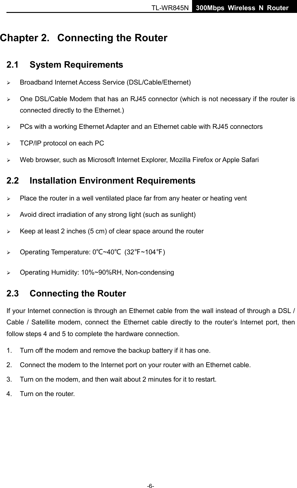  TL-WR845N  300Mbps Wireless N Router    Chapter 2.  Connecting the Router 2.1 System Requirements  Broadband Internet Access Service (DSL/Cable/Ethernet)  One DSL/Cable Modem that has an RJ45 connector (which is not necessary if the router is connected directly to the Ethernet.)  PCs with a working Ethernet Adapter and an Ethernet cable with RJ45 connectors    TCP/IP protocol on each PC  Web browser, such as Microsoft Internet Explorer, Mozilla Firefox or Apple Safari 2.2 Installation Environment Requirements  Place the router in a well ventilated place far from any heater or heating vent    Avoid direct irradiation of any strong light (such as sunlight)  Keep at least 2 inches (5 cm) of clear space around the router  Operating Temperature: 0℃~40℃ (32℉~104℉)  Operating Humidity: 10%~90%RH, Non-condensing 2.3 Connecting the Router If your Internet connection is through an Ethernet cable from the wall instead of through a DSL / Cable / Satellite modem, connect the Ethernet cable directly to the router’s Internet port, then follow steps 4 and 5 to complete the hardware connection. 1. Turn off the modem and remove the backup battery if it has one. 2. Connect the modem to the Internet port on your router with an Ethernet cable. 3. Turn on the modem, and then wait about 2 minutes for it to restart. 4.  Turn on the router. -6- 