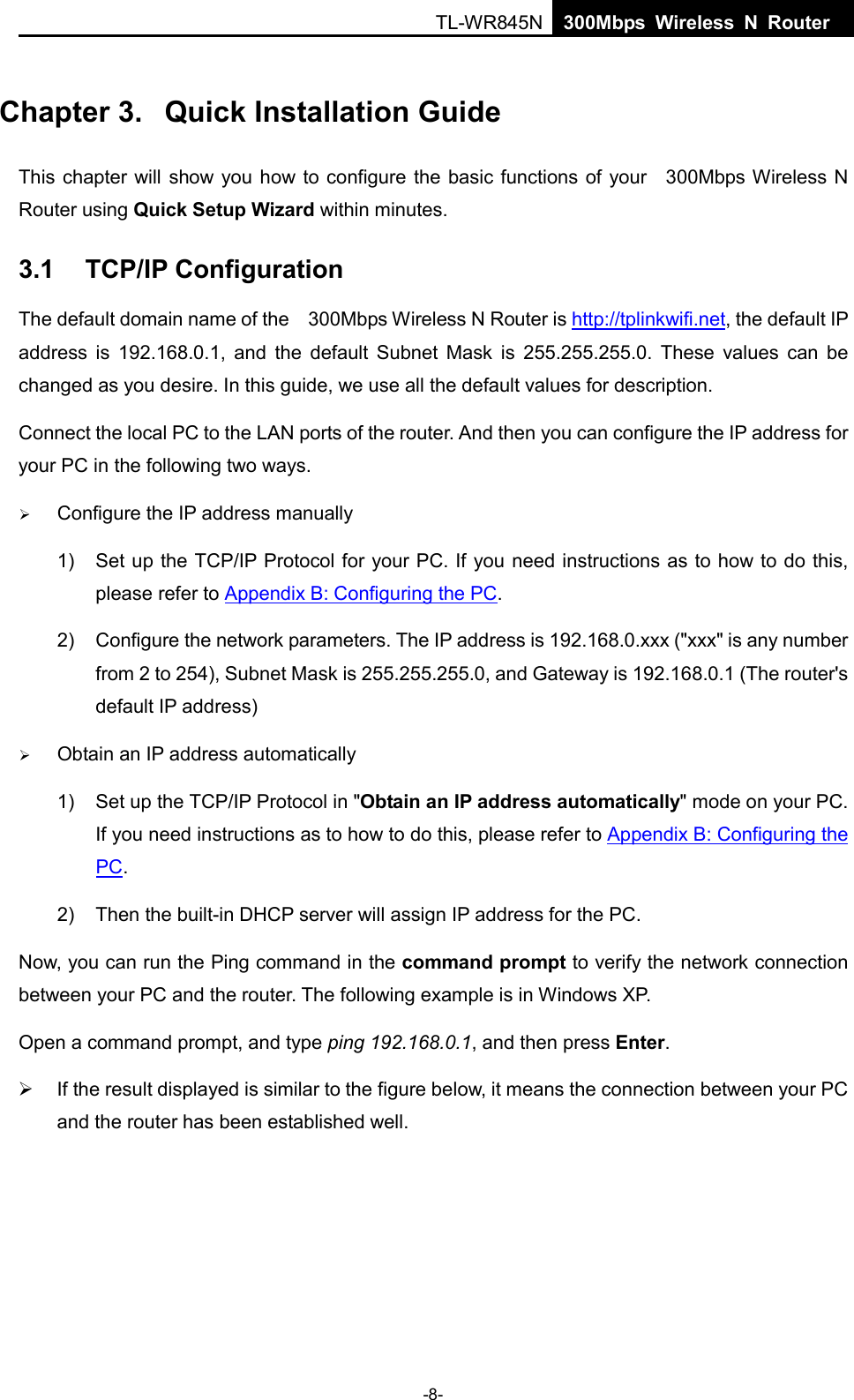  TL-WR845N  300Mbps Wireless N Router    Chapter 3.  Quick Installation Guide This chapter will  show you how to configure the basic functions of your  300Mbps Wireless N Router using Quick Setup Wizard within minutes. 3.1 TCP/IP Configuration The default domain name of the  300Mbps Wireless N Router is http://tplinkwifi.net, the default IP address is 192.168.0.1, and the default Subnet Mask is 255.255.255.0. These values can be changed as you desire. In this guide, we use all the default values for description. Connect the local PC to the LAN ports of the router. And then you can configure the IP address for your PC in the following two ways.  Configure the IP address manually 1) Set up the TCP/IP Protocol for your PC. If you need instructions as to how to do this, please refer to Appendix B: Configuring the PC. 2) Configure the network parameters. The IP address is 192.168.0.xxx (&quot;xxx&quot; is any number from 2 to 254), Subnet Mask is 255.255.255.0, and Gateway is 192.168.0.1 (The router&apos;s default IP address)  Obtain an IP address automatically 1) Set up the TCP/IP Protocol in &quot;Obtain an IP address automatically&quot; mode on your PC. If you need instructions as to how to do this, please refer to Appendix B: Configuring the PC. 2) Then the built-in DHCP server will assign IP address for the PC. Now, you can run the Ping command in the command prompt to verify the network connection between your PC and the router. The following example is in Windows XP. Open a command prompt, and type ping 192.168.0.1, and then press Enter.  If the result displayed is similar to the figure below, it means the connection between your PC and the router has been established well.   -8- 