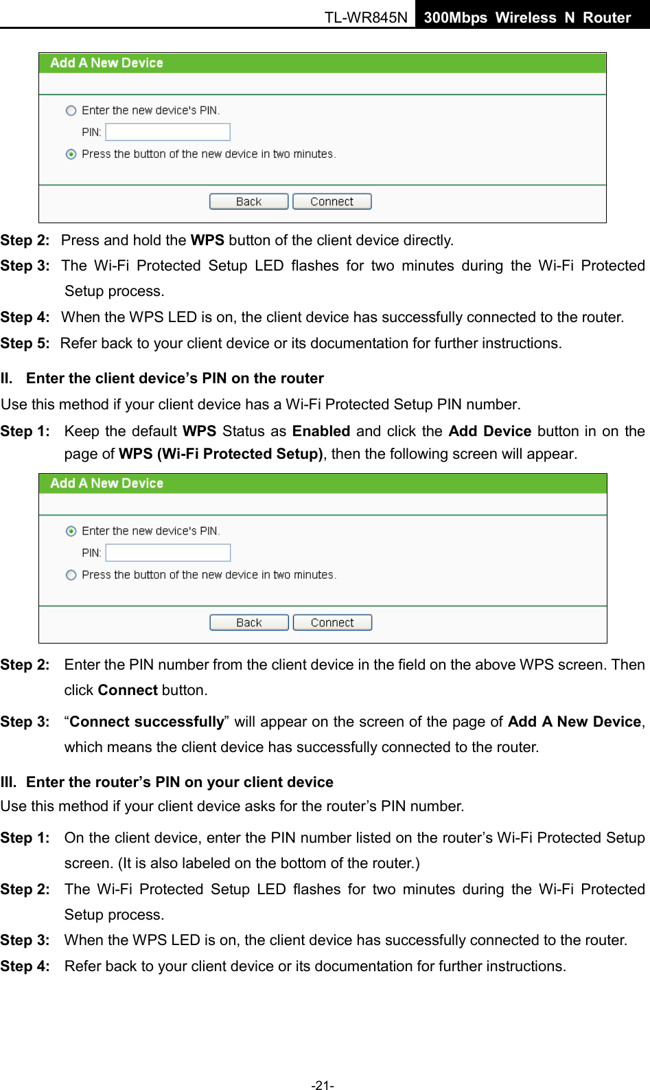  TL-WR845N  300Mbps Wireless N Router     Step 2: Press and hold the WPS button of the client device directly.   Step 3: The Wi-Fi Protected Setup LED flashes for two minutes during the Wi-Fi Protected Setup process.   Step 4: When the WPS LED is on, the client device has successfully connected to the router.   Step 5: Refer back to your client device or its documentation for further instructions.   II. Enter the client device’s PIN on the router Use this method if your client device has a Wi-Fi Protected Setup PIN number. Step 1: Keep the default WPS Status as Enabled and click the Add Device button in on the page of WPS (Wi-Fi Protected Setup), then the following screen will appear.    Step 2: Enter the PIN number from the client device in the field on the above WPS screen. Then click Connect button. Step 3: “Connect successfully” will appear on the screen of the page of Add A New Device, which means the client device has successfully connected to the router. III. Enter the router’s PIN on your client device Use this method if your client device asks for the router’s PIN number.   Step 1: On the client device, enter the PIN number listed on the router’s Wi-Fi Protected Setup screen. (It is also labeled on the bottom of the router.) Step 2: The Wi-Fi Protected Setup LED flashes for two minutes during the Wi-Fi Protected Setup process.   Step 3: When the WPS LED is on, the client device has successfully connected to the router.   Step 4: Refer back to your client device or its documentation for further instructions.   -21- 