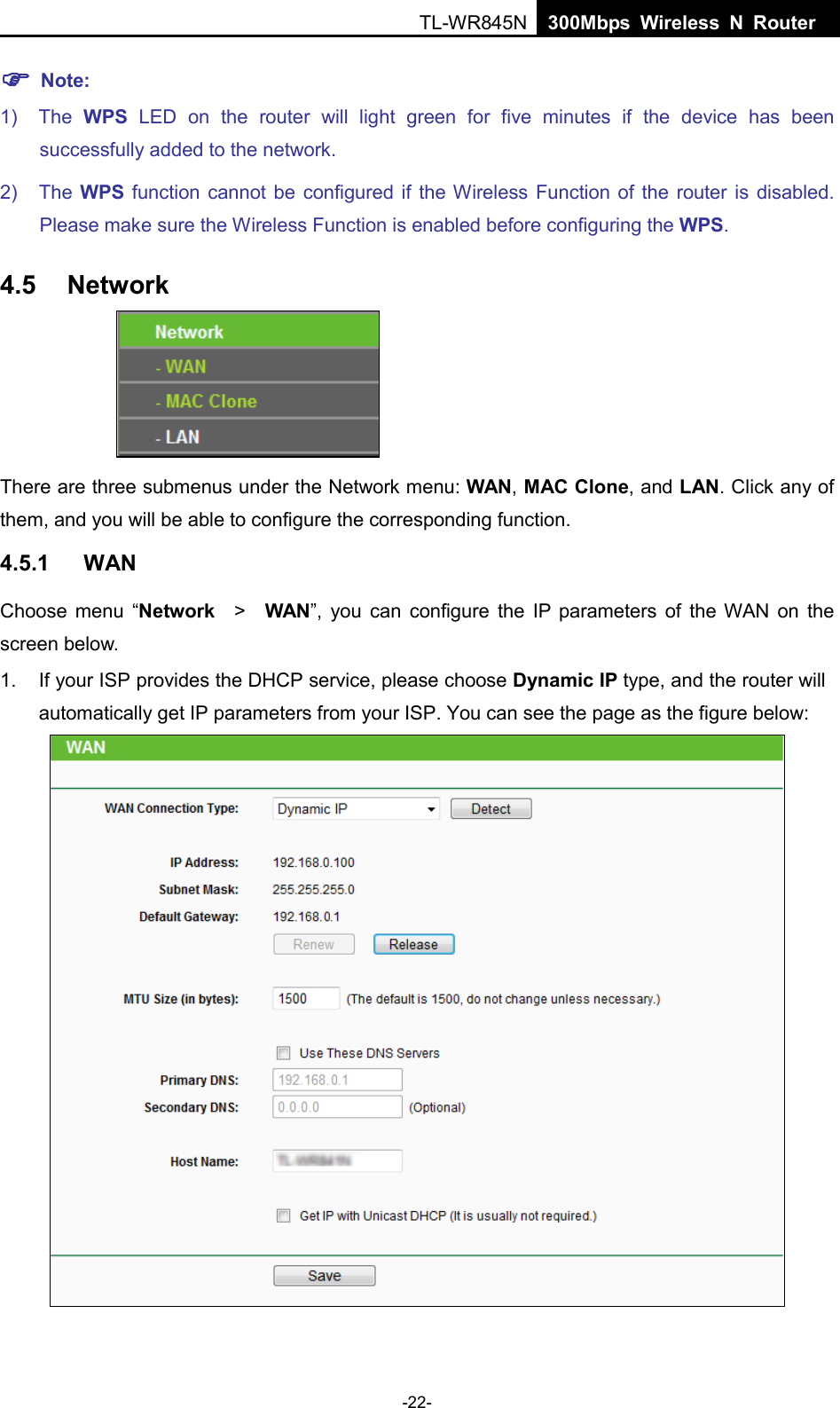  TL-WR845N  300Mbps Wireless N Router     Note: 1) The  WPS LED on the  router will light green for five minutes if the device has been successfully added to the network. 2) The WPS function cannot be configured if the Wireless Function of the router is disabled. Please make sure the Wireless Function is enabled before configuring the WPS. 4.5 Network  There are three submenus under the Network menu: WAN, MAC Clone, and LAN. Click any of them, and you will be able to configure the corresponding function.   4.5.1 WAN Choose menu “Network  &gt;   WAN”, you can configure the IP parameters of the WAN on the screen below. 1. If your ISP provides the DHCP service, please choose Dynamic IP type, and the router will automatically get IP parameters from your ISP. You can see the page as the figure below:  -22- 