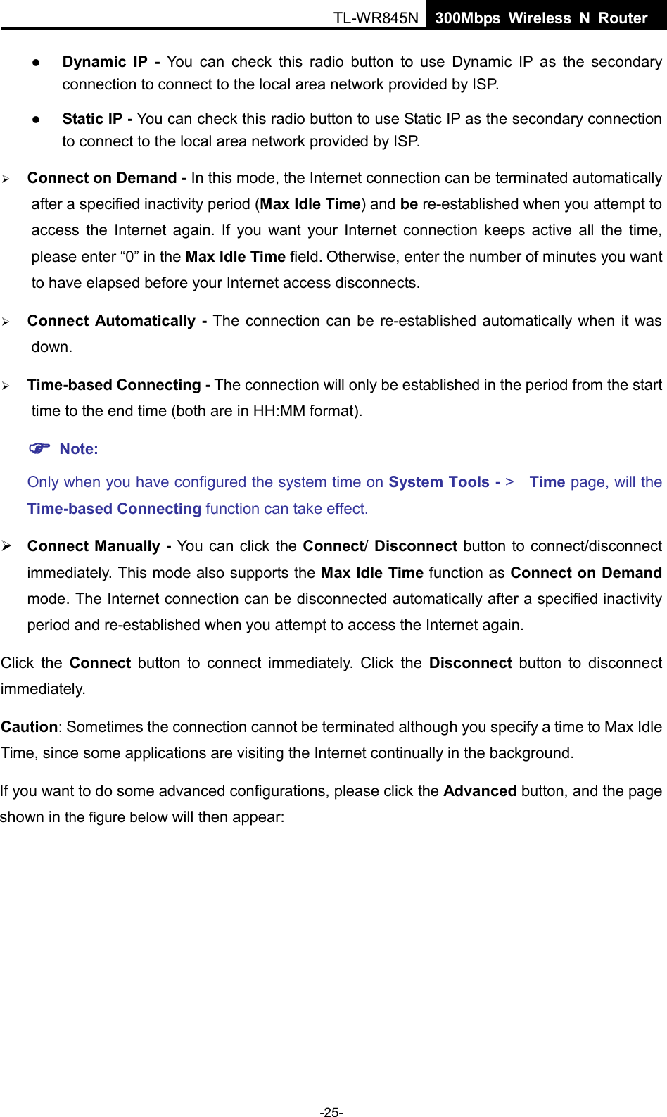  TL-WR845N  300Mbps Wireless N Router     Dynamic IP -  You can check this radio button to use Dynamic IP as the secondary connection to connect to the local area network provided by ISP.  Static IP - You can check this radio button to use Static IP as the secondary connection to connect to the local area network provided by ISP.  Connect on Demand - In this mode, the Internet connection can be terminated automatically after a specified inactivity period (Max Idle Time) and be re-established when you attempt to access the Internet again. If you want your Internet connection keeps active all the  time, please enter “0” in the Max Idle Time field. Otherwise, enter the number of minutes you want to have elapsed before your Internet access disconnects.  Connect Automatically - The connection can be re-established automatically when it was down.  Time-based Connecting - The connection will only be established in the period from the start time to the end time (both are in HH:MM format).    Note: Only when you have configured the system time on System Tools - &gt;   Time page, will the Time-based Connecting function can take effect.  Connect Manually - You can click the Connect/ Disconnect button to connect/disconnect immediately. This mode also supports the Max Idle Time function as Connect on Demand mode. The Internet connection can be disconnected automatically after a specified inactivity period and re-established when you attempt to access the Internet again.  Click the Connect button to connect immediately. Click the Disconnect  button to disconnect immediately. Caution: Sometimes the connection cannot be terminated although you specify a time to Max Idle Time, since some applications are visiting the Internet continually in the background. If you want to do some advanced configurations, please click the Advanced button, and the page shown in the figure below will then appear: -25- 