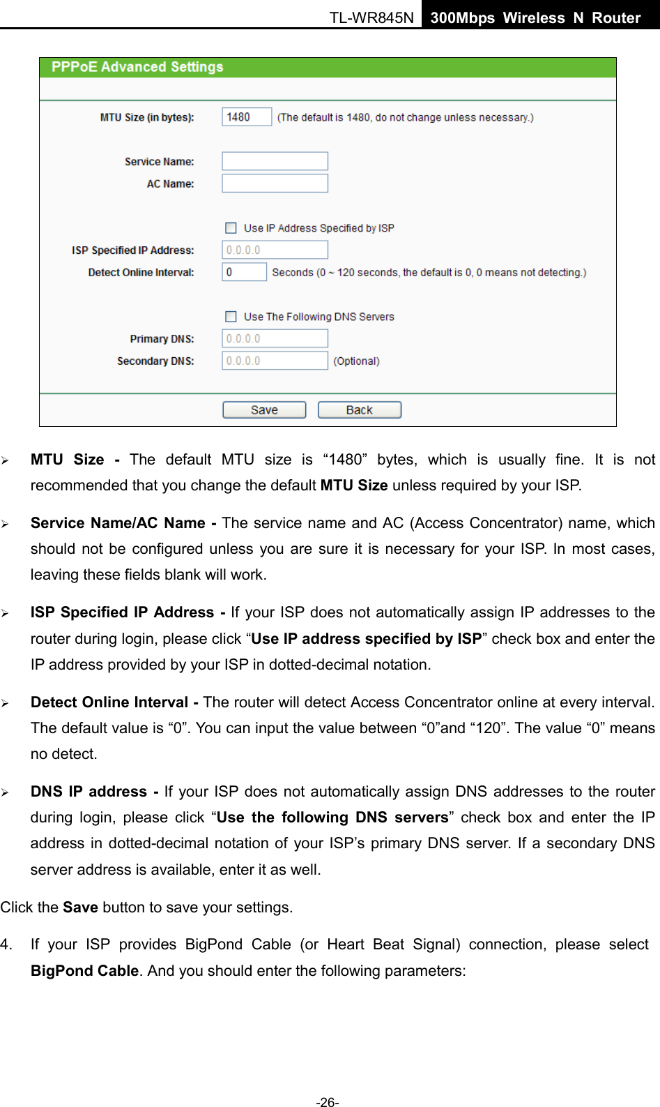  TL-WR845N  300Mbps Wireless N Router      MTU  Size  - The default MTU size is “1480”  bytes, which is usually fine.  It is not recommended that you change the default MTU Size unless required by your IS P.  Service Name/AC Name - The service name and AC (Access Concentrator) name, which should not be configured unless you are sure it is necessary for your ISP. In most cases, leaving these fields blank will work.  ISP Specified IP Address - If your ISP does not automatically assign IP addresses to the   router during login, please click “Use IP address specified by ISP” check box and enter the IP address provided by your ISP in dotted-decimal notation.  Detect Online Interval - The router will detect Access Concentrator online at every interval. The default value is “0”. You can input the value between “0”and “120”. The value “0” means no detect.  DNS IP address - If your ISP does not automatically assign DNS addresses to the router during login, please  click “Use the following DNS servers” check box and enter the IP address in dotted-decimal notation of your ISP’s primary DNS server. If a secondary DNS server address is available, enter it as well. Click the Save button to save your settings. 4. If your ISP provides BigPond Cable (or Heart Beat Signal) connection, please select BigPond Cable. And you should enter the following parameters: -26- 