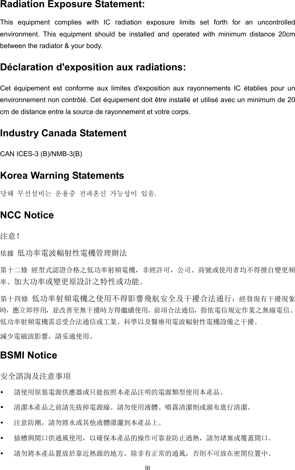  Radiation Exposure Statement:   This equipment complies with IC radiation exposure limits set forth for an uncontrolled environment. This equipment should be installed and operated with minimum distance 20cm between the radiator &amp; your body.   Déclaration d&apos;exposition aux radiations:   Cet équipement est conforme aux limites d&apos;exposition aux rayonnements IC établies pour un environnement non contrôlé. Cet équipement doit être installé et utilisé avec un minimum de 20 cm de distance entre la source de rayonnement et votre corps.   Industry Canada Statement CAN ICES-3 (B)/NMB-3(B) Korea Warning Statements 당해 무선설비는 운용중 전파혼신 가능성이 있음. NCC Notice 注意！   依據 低功率電波輻射性電機管理辦法 第十二條 經型式認證合格之低功率射頻電機，非經許可，公司、商號或使用者均不得擅自變更頻率、加大功率或變更原設計之特性或功能。 第十四條 低功率射頻電機之使用不得影響飛航安全及干擾合法通行；經發現有干擾現象時，應立即停用，並改善至無干擾時方得繼續使用。前項合法通信，指依電信規定作業之無線電信。低功率射頻電機需忍受合法通信或工業、科學以及醫療用電波輻射性電機設備之干擾。 減少電磁波影響，請妥適使用。 BSMI Notice 安全諮詢及注意事項  請使用原裝電源供應器或只能按照本產品注明的電源類型使用本產品。  清潔本產品之前請先拔掉電源線。請勿使用液體、噴霧清潔劑或濕布進行清潔。  注意防潮，請勿將水或其他液體潑灑到本產品上。  插槽與開口供通風使用，以確保本產品的操作可靠並防止過熱，請勿堵塞或覆蓋開口。  請勿將本產品置放於靠近熱源的地方。除非有正常的通風，否則不可放在密閉位置中。 III 