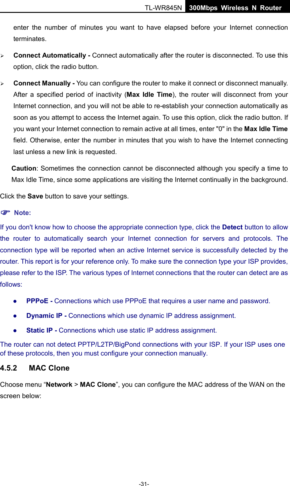 TL-WR845N  300Mbps Wireless N Router    enter the number of minutes you want to have elapsed before your Internet connection terminates.  Connect Automatically - Connect automatically after the router is disconnected. To use this option, click the radio button.  Connect Manually - You can configure the router to make it connect or disconnect manually. After a specified period of inactivity (Max Idle Time), the router will disconnect from your Internet connection, and you will not be able to re-establish your connection automatically as soon as you attempt to access the Internet again. To use this option, click the radio button. If you want your Internet connection to remain active at all times, enter &quot;0&quot; in the Max Idle Time field. Otherwise, enter the number in minutes that you wish to have the Internet connecting last unless a new link is requested. Caution: Sometimes the connection cannot be disconnected although you specify a time to Max Idle Time, since some applications are visiting the Internet continually in the background. Click the Save button to save your settings.  Note: If you don&apos;t know how to choose the appropriate connection type, click the Detect button to allow the  router to automatically search your Internet connection for servers and protocols. The connection type will be reported when an active Internet service is successfully detected by the router. This report is for your reference only. To make sure the connection type your ISP provides, please refer to the ISP. The various types of Internet connections that the router can detect are as follows:  PPPoE - Connections which use PPPoE that requires a user name and password.    Dynamic IP - Connections which use dynamic IP address assignment.    Static IP - Connections which use static IP address assignment. The router can not detect PPTP/L2TP/BigPond connections with your ISP. If your ISP uses one of these protocols, then you must configure your connection manually. 4.5.2 MAC Clone Choose menu “Network &gt; MAC Clone”, you can configure the MAC address of the WAN on the screen below: -31- 