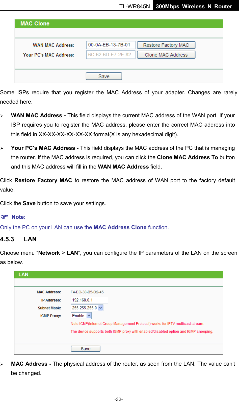  TL-WR845N  300Mbps Wireless N Router     Some ISPs require that you register the MAC Address of your adapter.  Changes are rarely needed here.  WAN MAC Address - This field displays the current MAC address of the WAN port. If your ISP requires you to register the MAC address, please enter the correct MAC address into this field in XX-XX-XX-XX-XX-XX format(X is any hexadecimal digit).    Your PC&apos;s MAC Address - This field displays the MAC address of the PC that is managing the router. If the MAC address is required, you can click the Clone MAC Address To button and this MAC address will fill in the WAN MAC Address field. Click  Restore Factory MAC to restore the MAC address of WAN port to the factory default value. Click the Save button to save your settings.  Note:   Only the PC on your LAN can use the MAC Address Clone function. 4.5.3 LAN Choose menu “Network &gt; LAN”, you can configure the IP parameters of the LAN on the screen as below.   MAC Address - The physical address of the router, as seen from the LAN. The value can&apos;t be changed. -32- 