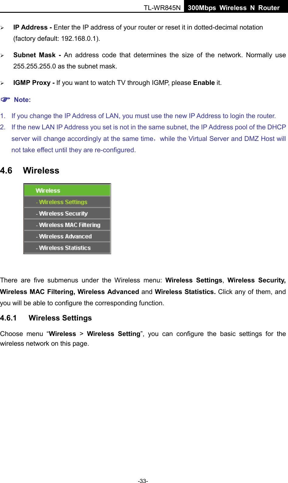  TL-WR845N  300Mbps Wireless N Router     IP Address - Enter the IP address of your router or reset it in dotted-decimal notation (factory default: 192.168.0.1).  Subnet Mask - An address code that determines the size of the network. Normally use 255.255.255.0 as the subnet mask.    IGMP Proxy - If you want to watch TV through IGMP, please Enable it.  Note: 1. If you change the IP Address of LAN, you must use the new IP Address to login the router.   2. If the new LAN IP Address you set is not in the same subnet, the IP Address pool of the DHCP server will change accordingly at the same time，while the Virtual Server and DMZ Host will not take effect until they are re-configured. 4.6 Wireless   There are five submenus under the Wireless menu:  Wireless Settings,  Wireless Security, Wireless MAC Filtering, Wireless Advanced and Wireless Statistics. Click any of them, and you will be able to configure the corresponding function.   4.6.1 Wireless Settings Choose menu “Wireless &gt;  Wireless Setting”, you can configure the basic settings for the wireless network on this page. -33- 