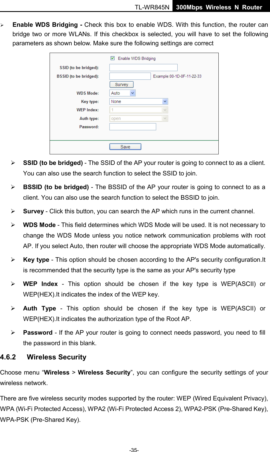  TL-WR845N  300Mbps Wireless N Router     Enable WDS Bridging - Check this box to enable WDS. With this function, the router can bridge two or more WLANs. If this checkbox is selected, you will have to set the following parameters as shown below. Make sure the following settings are correct     SSID (to be bridged) - The SSID of the AP your router is going to connect to as a client. You can also use the search function to select the SSID to join.  BSSID (to be bridged) - The BSSID of the AP your router is going to connect to as a client. You can also use the search function to select the BSSID to join.  Survey - Click this button, you can search the AP which runs in the current channel.  WDS Mode - This field determines which WDS Mode will be used. It is not necessary to change the WDS Mode unless you notice network communication problems with root AP. If you select Auto, then router will choose the appropriate WDS Mode automatically.  Key type - This option should be chosen according to the AP&apos;s security configuration.It is recommended that the security type is the same as your AP&apos;s security type  WEP Index - This option should be chosen if the key type is WEP(ASCII) or WEP(HEX).It indicates the index of the WEP key.  Auth Type - This option should be chosen if the key type is WEP(ASCII) or WEP(HEX).It indicates the authorization type of the Root AP.  Password - If the AP your router is going to connect needs password, you need to fill the password in this blank. 4.6.2 Wireless Security Choose menu “Wireless &gt; Wireless Security”, you can configure the security settings of your wireless network. There are five wireless security modes supported by the router: WEP (Wired Equivalent Privacy), WPA (Wi-Fi Protected Access), WPA2 (Wi-Fi Protected Access 2), WPA2-PSK (Pre-Shared Key), WPA-PSK (Pre-Shared Key). -35- 