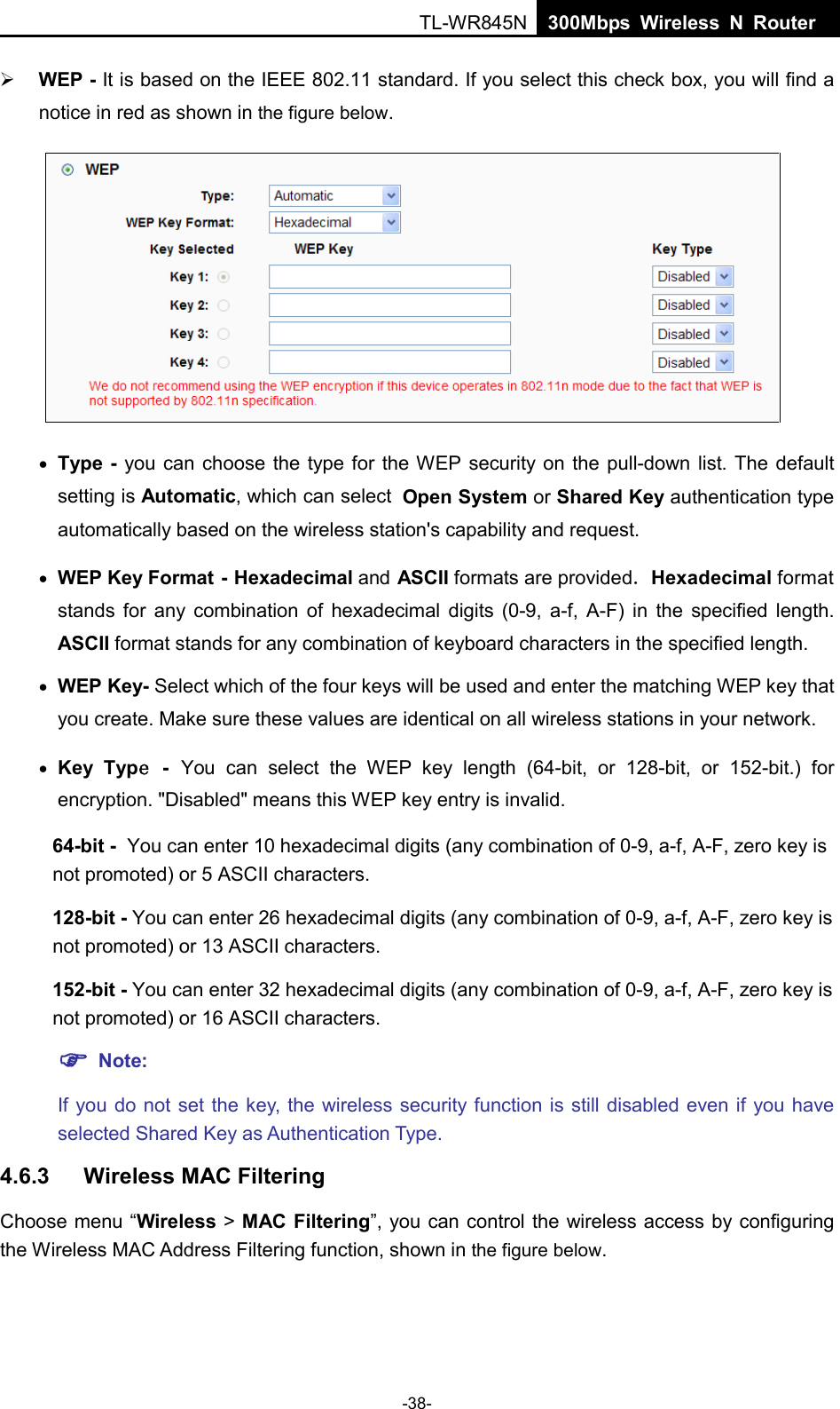  TL-WR845N  300Mbps Wireless N Router     WEP - It is based on the IEEE 802.11 standard. If you select this check box, you will find a notice in red as shown in the figure below.  • Type - you can choose the type for the WEP security on the pull-down list. The default setting is Automatic, which can select Open System or Shared Key authentication type automatically based on the wireless station&apos;s capability and request. • WEP Key Format - Hexadecimal and ASCII formats are provided. Hexadecimal format stands for any combination of hexadecimal digits (0-9, a-f, A-F) in the specified length. ASCII format stands for any combination of keyboard characters in the specified length.   • WEP Key- Select which of the four keys will be used and enter the matching WEP key that you create. Make sure these values are identical on all wireless stations in your network.   • Key Type - You can select the WEP key length (64-bit, or 128-bit, or 152-bit.) for encryption. &quot;Disabled&quot; means this WEP key entry is invalid. 64-bit - You can enter 10 hexadecimal digits (any combination of 0-9, a-f, A-F, zero key is not promoted) or 5 ASCII characters.   128-bit - You can enter 26 hexadecimal digits (any combination of 0-9, a-f, A-F, zero key is not promoted) or 13 ASCII characters.   152-bit - You can enter 32 hexadecimal digits (any combination of 0-9, a-f, A-F, zero key is not promoted) or 16 ASCII characters.    Note:   If you do not set the key, the wireless security function is still disabled even if you have selected Shared Key as Authentication Type.   4.6.3 Wireless MAC Filtering   Choose menu “Wireless &gt; MAC Filtering”, you can control the wireless access by configuring the Wireless MAC Address Filtering function, shown in the figure below. -38- 