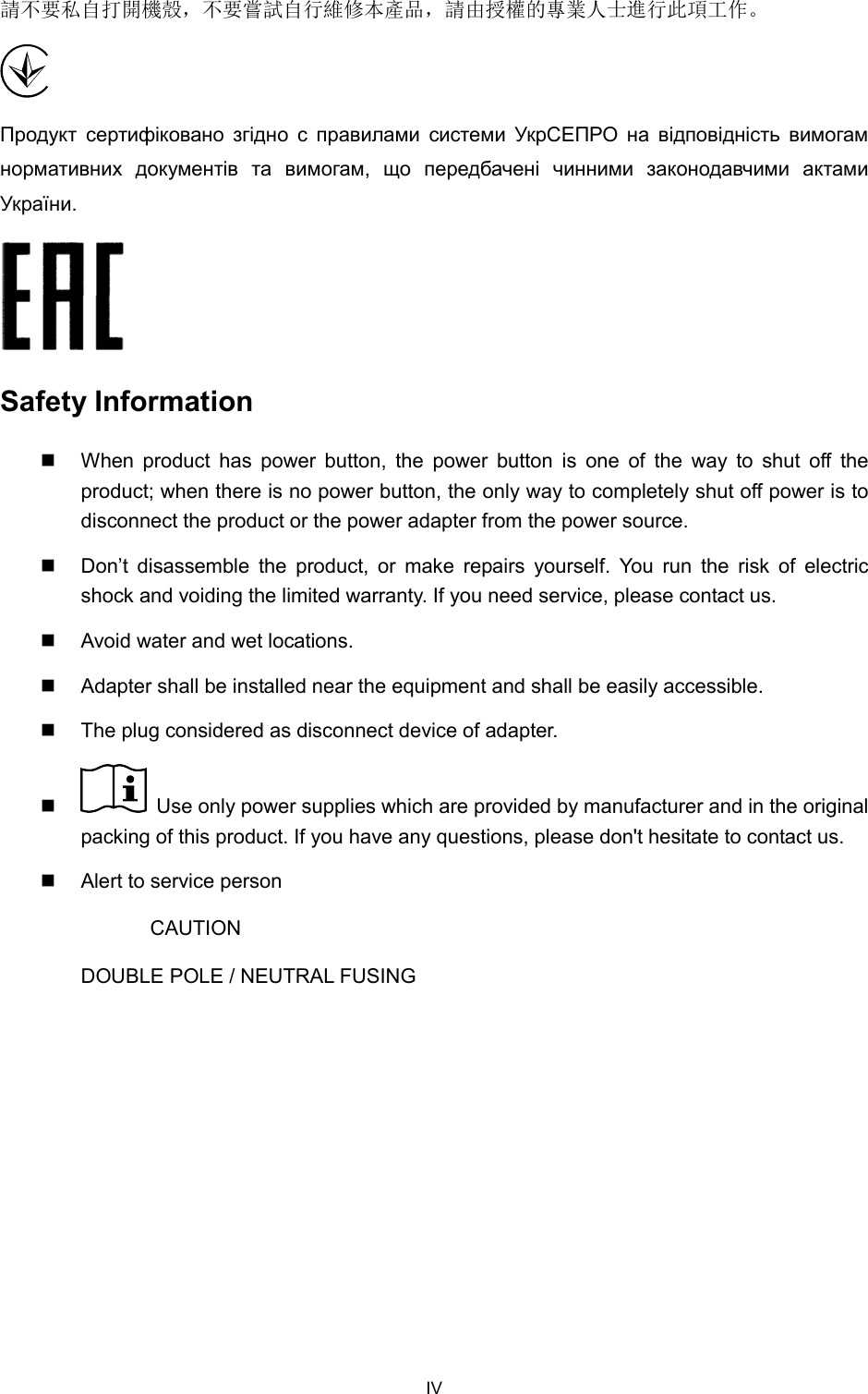  請不要私自打開機殼，不要嘗試自行維修本產品，請由授權的專業人士進行此項工作。  Продукт  сертифіковано  згідно  с  правилами  системи  УкрСЕПРО  на  відповідність  вимогам нормативних  документів  та  вимогам,  що  передбачені  чинними  законодавчими  актами України.  Safety Information  When product has power button, the power button is one of the way to shut off the product; when there is no power button, the only way to completely shut off power is to disconnect the product or the power adapter from the power source.  Don’t disassemble the product, or make repairs yourself. You run the risk of electric shock and voiding the limited warranty. If you need service, please contact us.  Avoid water and wet locations.  Adapter shall be installed near the equipment and shall be easily accessible.  The plug considered as disconnect device of adapter.       Use only power supplies which are provided by manufacturer and in the original packing of this product. If you have any questions, please don&apos;t hesitate to contact us.   Alert to service person CAUTION DOUBLE POLE / NEUTRAL FUSING  IV 