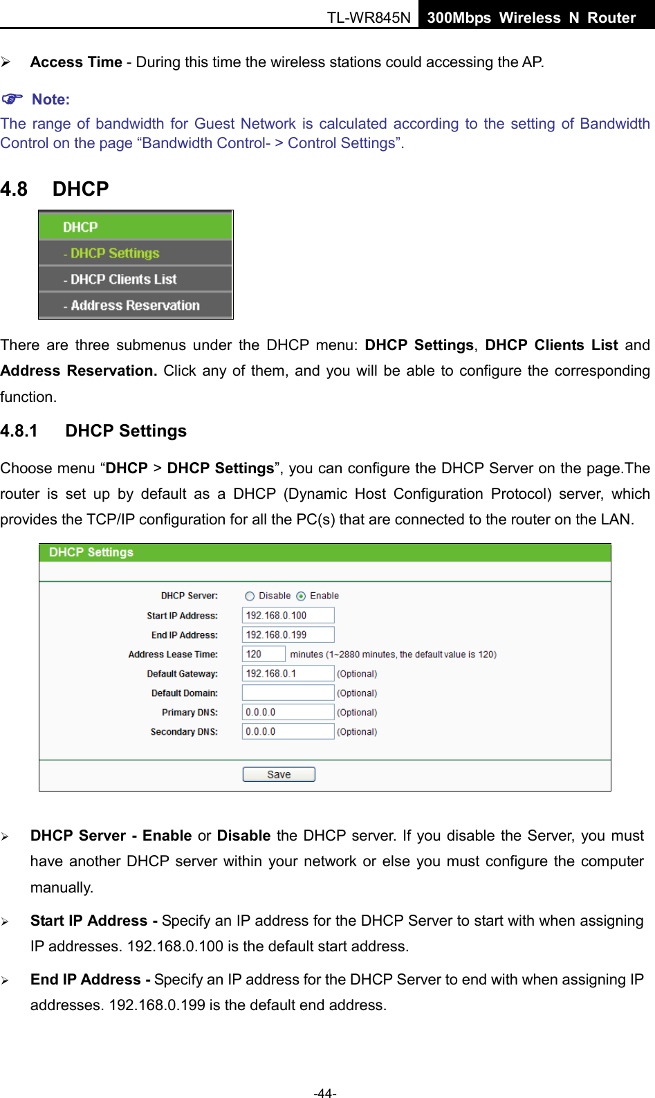  TL-WR845N  300Mbps Wireless N Router     Access Time - During this time the wireless stations could accessing the AP.    Note:   The range of bandwidth for Guest Network is calculated according to the setting of Bandwidth Control on the page “Bandwidth Control- &gt; Control Settings”. 4.8 DHCP  There are three submenus under the DHCP menu:  DHCP Settings,  DHCP Clients List and Address Reservation. Click any of them, and you will be able to configure the corresponding function. 4.8.1 DHCP Settings Choose menu “DHCP &gt; DHCP Settings”, you can configure the DHCP Server on the page.The router is set up by default as a DHCP (Dynamic Host Configuration Protocol) server, which provides the TCP/IP configuration for all the PC(s) that are connected to the router on the LAN.     DHCP Server - Enable or Disable the DHCP server. If you disable the Server, you must have another DHCP server within your network or else you must configure the computer manually.  Start IP Address - Specify an IP address for the DHCP Server to start with when assigning IP addresses. 192.168.0.100 is the default start address.  End IP Address - Specify an IP address for the DHCP Server to end with when assigning IP addresses. 192.168.0.199 is the default end address. -44- 