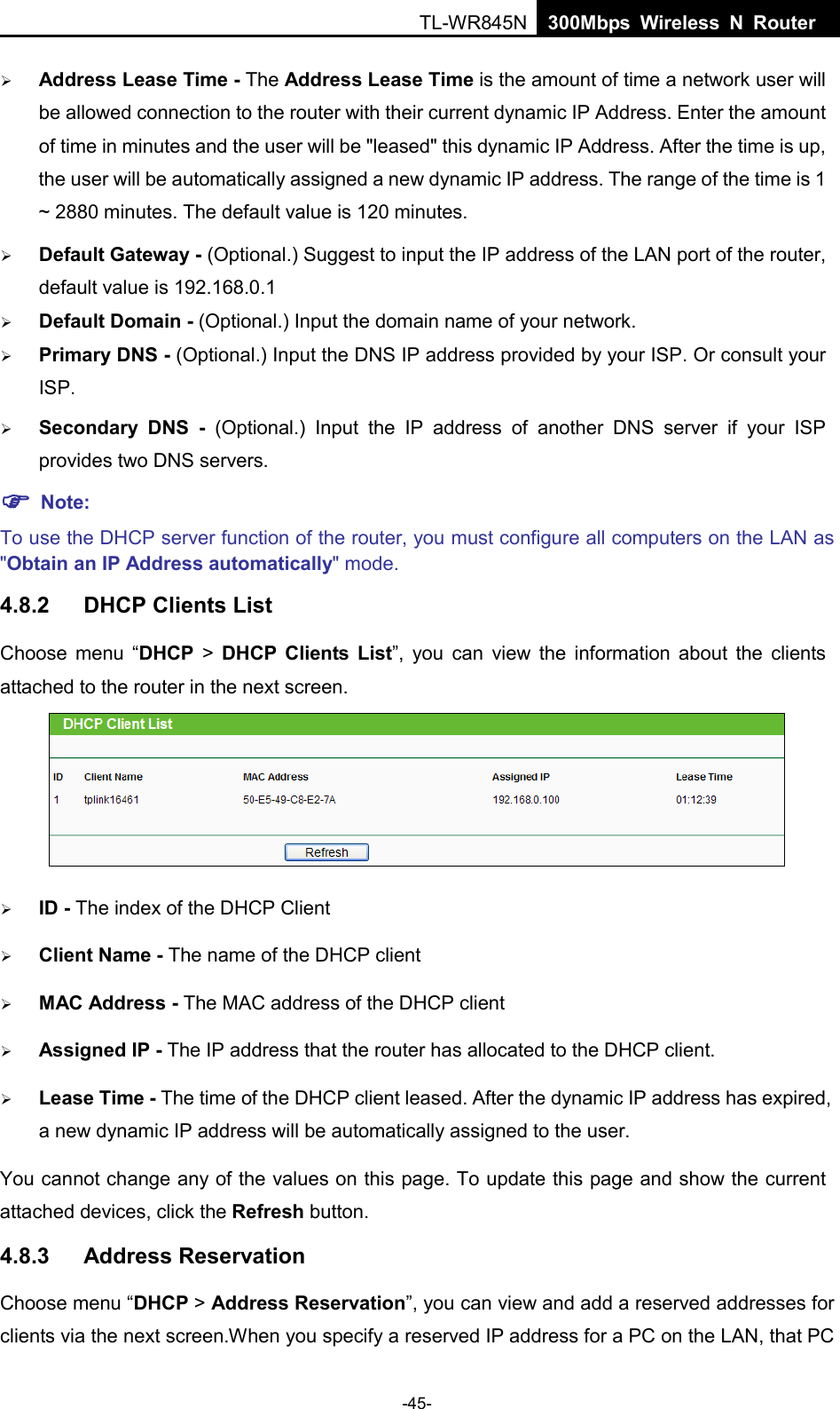  TL-WR845N  300Mbps Wireless N Router     Address Lease Time - The Address Lease Time is the amount of time a network user will be allowed connection to the router with their current dynamic IP Address. Enter the amount of time in minutes and the user will be &quot;leased&quot; this dynamic IP Address. After the time is up, the user will be automatically assigned a new dynamic IP address. The range of the time is 1 ~ 2880 minutes. The default value is 120 minutes.  Default Gateway - (Optional.) Suggest to input the IP address of the LAN port of the router, default value is 192.168.0.1  Default Domain - (Optional.) Input the domain name of your network.  Primary DNS - (Optional.) Input the DNS IP address provided by your ISP. Or consult your ISP.  Secondary DNS -  (Optional.) Input the IP address of another DNS server if your ISP provides two DNS servers.  Note: To use the DHCP server function of the router, you must configure all computers on the LAN as &quot;Obtain an IP Address automatically&quot; mode. 4.8.2 DHCP Clients List Choose menu “DHCP &gt;  DHCP  Clients List”, you can view the information about the clients attached to the router in the next screen.   ID - The index of the DHCP Client    Client Name - The name of the DHCP client    MAC Address - The MAC address of the DHCP client    Assigned IP - The IP address that the router has allocated to the DHCP client.  Lease Time - The time of the DHCP client leased. After the dynamic IP address has expired, a new dynamic IP address will be automatically assigned to the user. You cannot change any of the values on this page. To update this page and show the current attached devices, click the Refresh button. 4.8.3 Address Reservation Choose menu “DHCP &gt; Address Reservation”, you can view and add a reserved addresses for clients via the next screen.When you specify a reserved IP address for a PC on the LAN, that PC -45- 