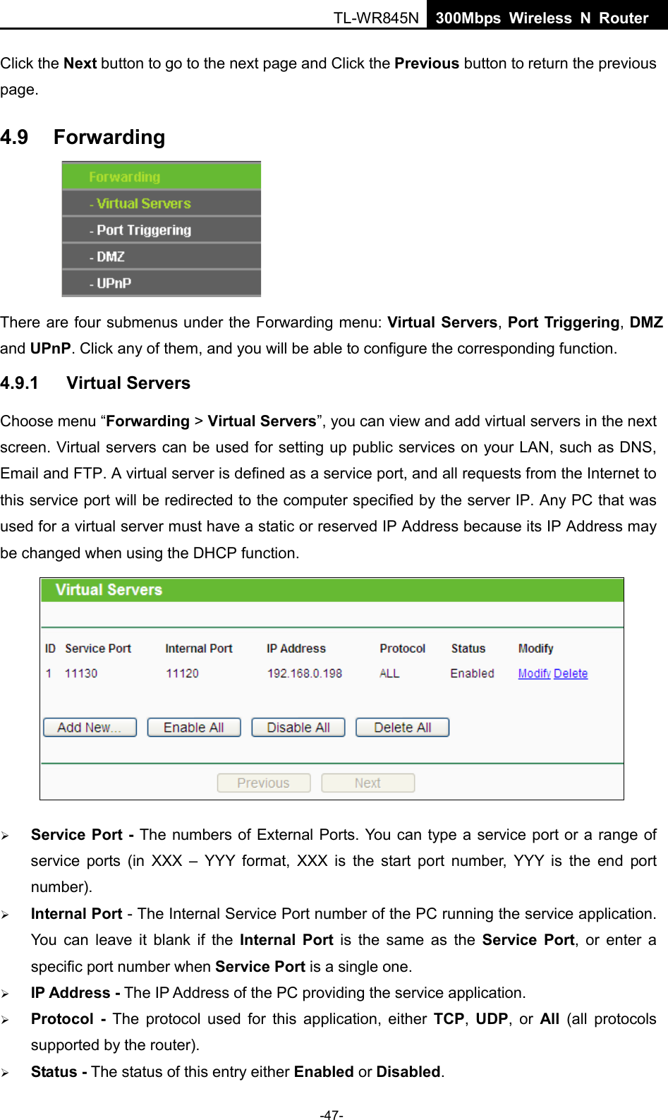  TL-WR845N  300Mbps Wireless N Router    Click the Next button to go to the next page and Click the Previous button to return the previous page. 4.9 Forwarding      There are four submenus under the Forwarding menu: Virtual Servers, Port Triggering, DMZ and UPnP. Click any of them, and you will be able to configure the corresponding function. 4.9.1 Virtual Servers Choose menu “Forwarding &gt; Virtual Servers”, you can view and add virtual servers in the next screen. Virtual servers can be used for setting up public services on your LAN, such as DNS, Email and FTP. A virtual server is defined as a service port, and all requests from the Internet to this service port will be redirected to the computer specified by the server IP. Any PC that was used for a virtual server must have a static or reserved IP Address because its IP Address may be changed when using the DHCP function.     Service Port - The numbers of External Ports. You can type a service port or a range of service ports (in XXX  –  YYY format, XXX is the start port number, YYY is the end port number).    Internal Port - The Internal Service Port number of the PC running the service application. You can leave it blank if the  Internal Port is the same as the Service Port, or enter a specific port number when Service Port is a single one.  IP Address - The IP Address of the PC providing the service application.  Protocol  - The protocol used for this application, either TCP,  UDP,  or  All  (all protocols supported by the router).  Status - The status of this entry either Enabled or Disabled. -47- 