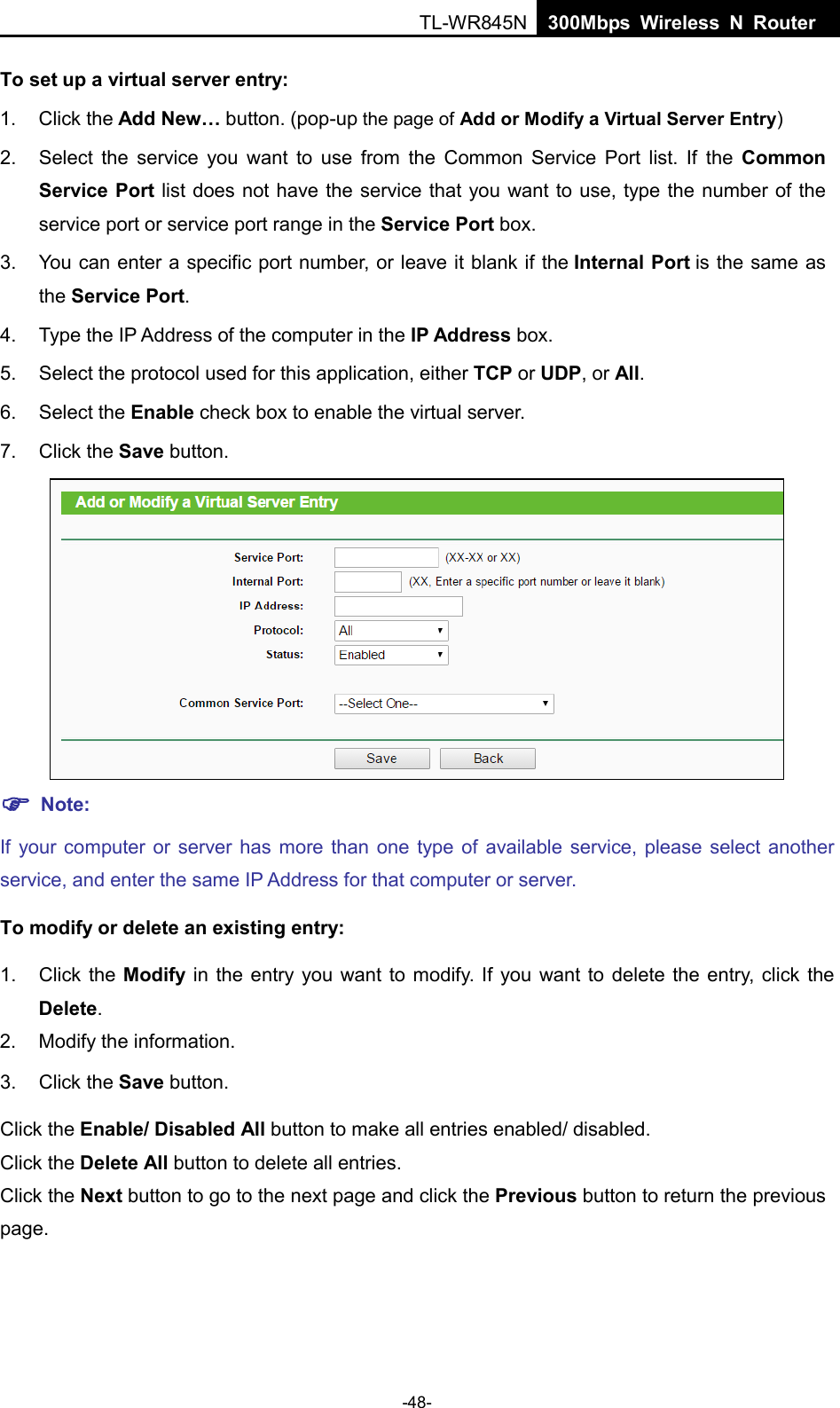  TL-WR845N  300Mbps Wireless N Router    To set up a virtual server entry:   1. Click the Add New… button. (pop-up the page of Add or Modify a Virtual Server Entry) 2. Select the service you want to use from the Common Service Port list. If the Common Service Port list does not have the service that you want to use, type the number of the service port or service port range in the Service Port box. 3. You can enter a specific port number, or leave it blank if the Internal Port is the same as the Service Port. 4. Type the IP Address of the computer in the IP Address box.   5. Select the protocol used for this application, either TCP or UDP, or All. 6. Select the Enable check box to enable the virtual server. 7. Click the Save button.     Note: If your computer or server has more than one type of available service, please select another service, and enter the same IP Address for that computer or server. To modify or delete an existing entry: 1. Click the Modify  in the entry you want to modify. If you want to delete the entry, click the Delete. 2. Modify the information.   3. Click the Save button. Click the Enable/ Disabled All button to make all entries enabled/ disabled. Click the Delete All button to delete all entries. Click the Next button to go to the next page and click the Previous button to return the previous page. -48- 