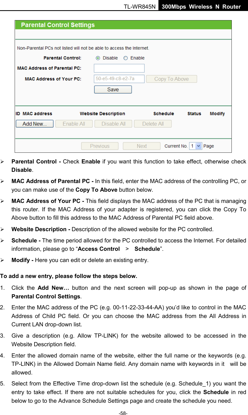  TL-WR845N  300Mbps Wireless N Router      Parental Control  - Check Enable if you want this function to take effect, otherwise check Disable.    MAC Address of Parental PC - In this field, enter the MAC address of the controlling PC, or you can make use of the Copy To Above button below.    MAC Address of Your PC - This field displays the MAC address of the PC that is managing this  router. If the MAC Address of your adapter is registered, you can click the Copy To Above button to fill this address to the MAC Address of Parental PC field above.    Website Description - Description of the allowed website for the PC controlled.    Schedule - The time period allowed for the PC controlled to access the Internet. For detailed information, please go to “Access Control  &gt;   Schedule”.    Modify - Here you can edit or delete an existing entry.   To add a new entry, please follow the steps below. 1.  Click the Add New… button and the next screen will pop-up as shown in the page of Parental Control Settings. 2. Enter the MAC address of the PC (e.g. 00-11-22-33-44-AA) you’d like to control in the MAC Address of Child PC field.  Or you can choose the MAC address from the All Address in Current LAN drop-down list. 3. Give a description (e.g. Allow TP-LINK) for the website allowed to be accessed in the Website Description field. 4. Enter the allowed domain name of the website, either the full name or the keywords (e.g. TP-LINK) in the Allowed Domain Name field. Any domain name with keywords in it    will be allowed. 5. Select from the Effective Time drop-down list the schedule (e.g. Schedule_1) you want the entry to take effect. If there are not suitable schedules for you, click the Schedule  in red below to go to the Advance Schedule Settings page and create the schedule you need. -58- 