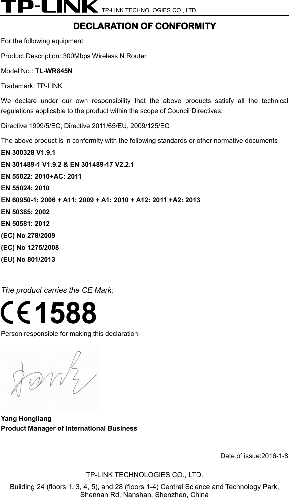  TP-LINK TECHNOLOGIES CO., LTD DECLARATION OF CONFORMITY For the following equipment: Product Description: 300Mbps Wireless N Router Model No.: TL-WR845N Trademark: TP-LINK    We declare under our own responsibility that the above products satisfy all the technical regulations applicable to the product within the scope of Council Directives:     Directive 1999/5/EC, Directive 2011/65/EU, 2009/125/EC The above product is in conformity with the following standards or other normative documents EN 300328 V1.9.1     EN 301489-1 V1.9.2 &amp; EN 301489-17 V2.2.1   EN 55022: 2010+AC: 2011 EN 55024: 2010 EN 60950-1: 2006 + A11: 2009 + A1: 2010 + A12: 2011 +A2: 2013     EN 50385: 2002 EN 50581: 2012   (EC) No 278/2009 (EC) No 1275/2008 (EU) No 801/2013  The product carries the CE Mark:  Person responsible for making this declaration:  Yang Hongliang Product Manager of International Business    Date of issue:2016-1-8TP-LINK TECHNOLOGIES CO., LTD. Building 24 (floors 1, 3, 4, 5), and 28 (floors 1-4) Central Science and Technology Park, Shennan Rd, Nanshan, Shenzhen, China 