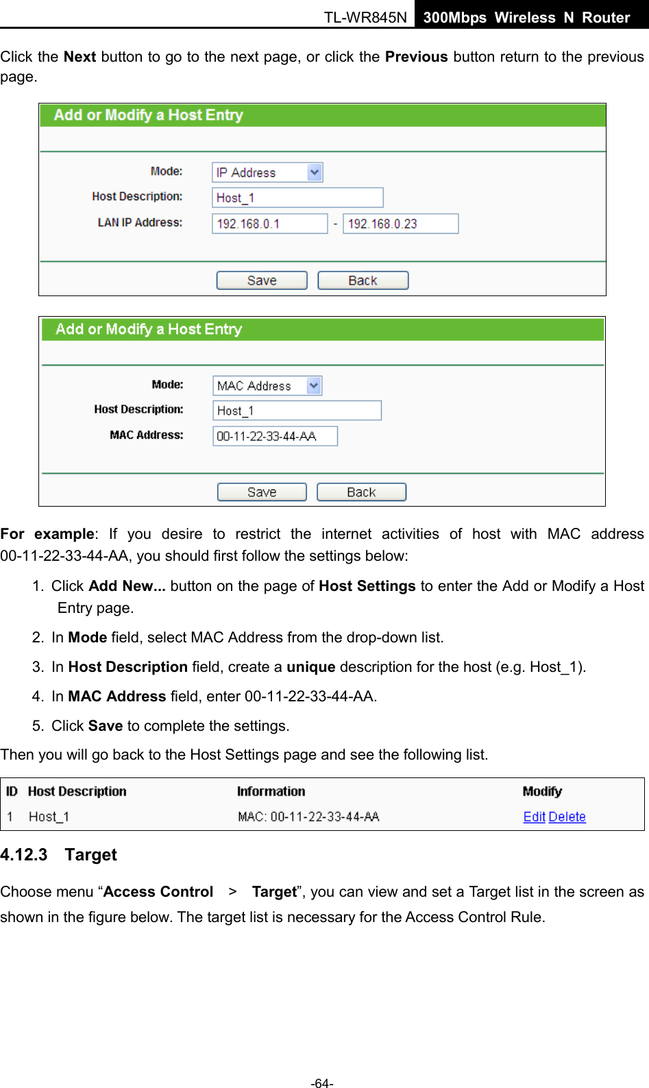  TL-WR845N  300Mbps Wireless N Router    Click the Next button to go to the next page, or click the Previous button return to the previous page.   For  example: If you desire to restrict the internet activities of host with MAC address 00-11-22-33-44-AA, you should first follow the settings below:   1. Click Add New... button on the page of Host Settings to enter the Add or Modify a Host Entry page.   2. In Mode field, select MAC Address from the drop-down list.   3. In Host Description field, create a unique description for the host (e.g. Host_1).   4. In MAC Address field, enter 00-11-22-33-44-AA.   5. Click Save to complete the settings.   Then you will go back to the Host Settings page and see the following list.  4.12.3  Target Choose menu “Access Control  &gt;   Target”, you can view and set a Target list in the screen as shown in the figure below. The target list is necessary for the Access Control Rule. -64- 