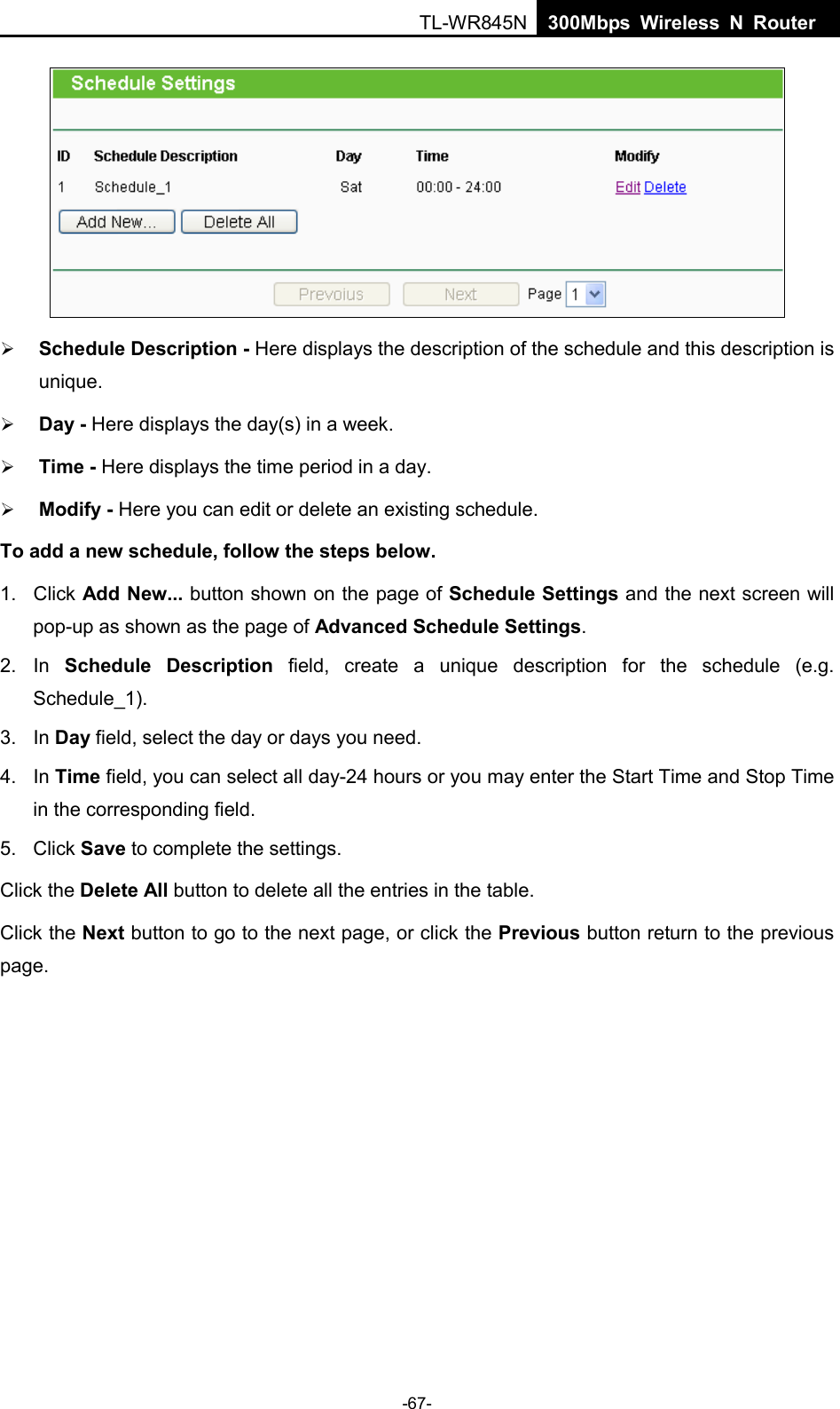  TL-WR845N  300Mbps Wireless N Router      Schedule Description - Here displays the description of the schedule and this description is unique.    Day - Here displays the day(s) in a week.    Time - Here displays the time period in a day.    Modify - Here you can edit or delete an existing schedule.   To add a new schedule, follow the steps below. 1. Click Add New... button shown on the page of Schedule Settings and the next screen will pop-up as shown as the page of Advanced Schedule Settings.   2. In  Schedule Description field, create a unique description for the schedule (e.g. Schedule_1).   3. In Day field, select the day or days you need.   4. In Time field, you can select all day-24 hours or you may enter the Start Time and Stop Time in the corresponding field. 5. Click Save to complete the settings.   Click the Delete All button to delete all the entries in the table. Click the Next button to go to the next page, or click the Previous button return to the previous page. -67- 