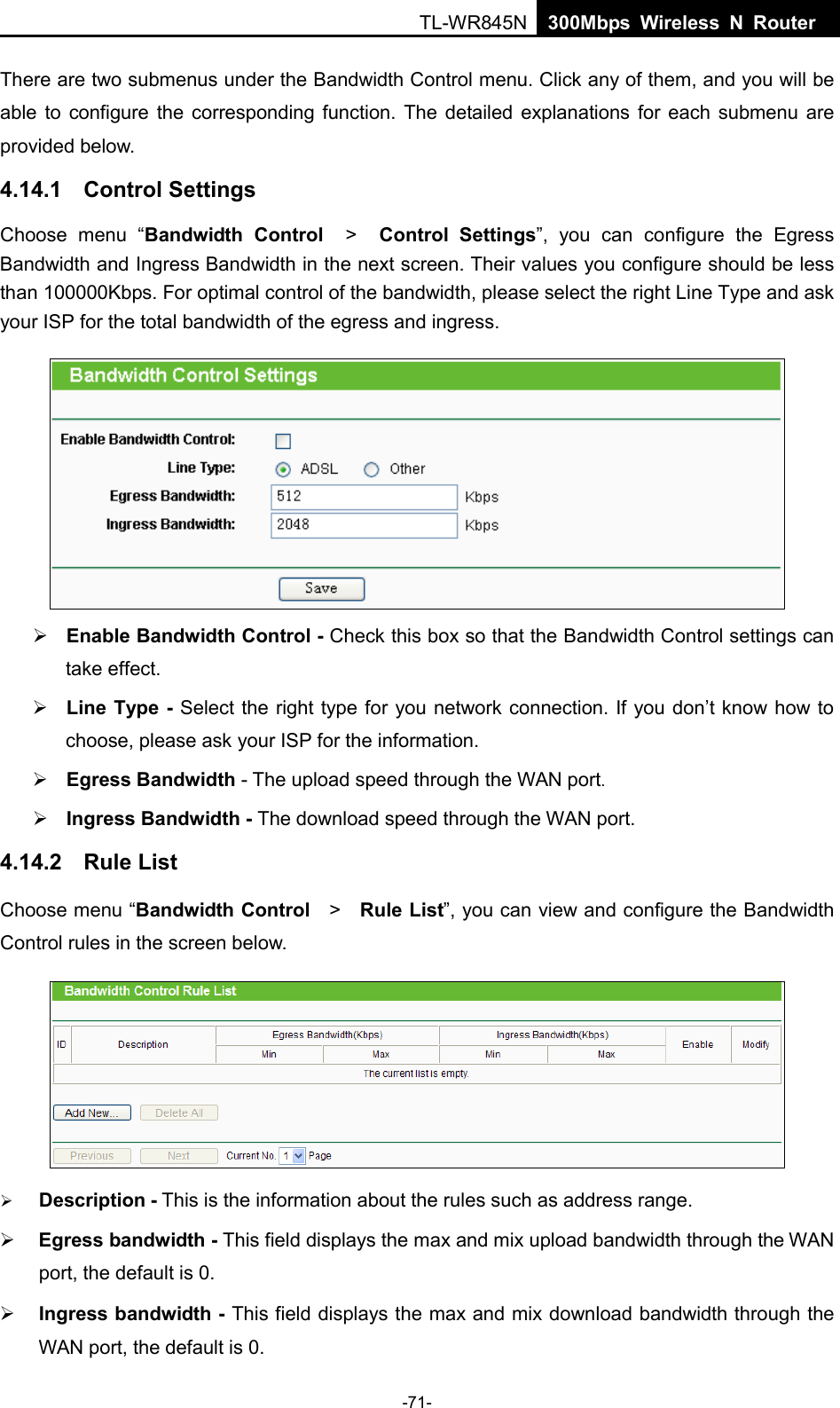  TL-WR845N  300Mbps Wireless N Router    There are two submenus under the Bandwidth Control menu. Click any of them, and you will be able to configure the corresponding function. The detailed explanations for each submenu are provided below. 4.14.1 Control Settings Choose menu “Bandwidth Control  &gt;   Control Settings”, you can configure the Egress Bandwidth and Ingress Bandwidth in the next screen. Their values you configure should be less than 100000Kbps. For optimal control of the bandwidth, please select the right Line Type and ask your ISP for the total bandwidth of the egress and ingress.   Enable Bandwidth Control - Check this box so that the Bandwidth Control settings can take effect.  Line Type - Select the right type for you network connection. If you don’t know how to choose, please ask your ISP for the information.  Egress Bandwidth - The upload speed through the WAN port.  Ingress Bandwidth - The download speed through the WAN port. 4.14.2 Rule List Choose menu “Bandwidth Control   &gt;   Rule List”, you can view and configure the Bandwidth Control rules in the screen below.   Description - This is the information about the rules such as address range.  Egress bandwidth - This field displays the max and mix upload bandwidth through the WAN port, the default is 0.  Ingress bandwidth - This field displays the max and mix download bandwidth through the WAN port, the default is 0. -71- 