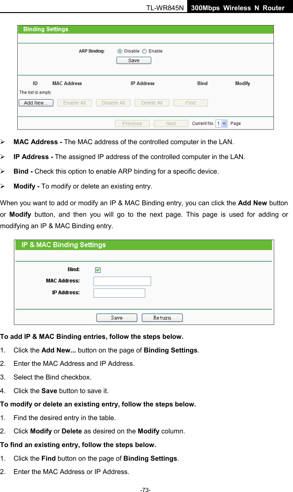  TL-WR845N  300Mbps Wireless N Router      MAC Address - The MAC address of the controlled computer in the LAN.    IP Address - The assigned IP address of the controlled computer in the LAN.    Bind - Check this option to enable ARP binding for a specific device.    Modify - To modify or delete an existing entry.   When you want to add or modify an IP &amp; MAC Binding entry, you can click the Add New button or  Modify button, and then you will go to the next page. This page is used for adding or modifying an IP &amp; MAC Binding entry.    To add IP &amp; MAC Binding entries, follow the steps below. 1. Click the Add New... button on the page of Binding Settings.   2. Enter the MAC Address and IP Address. 3. Select the Bind checkbox.   4. Click the Save button to save it. To modify or delete an existing entry, follow the steps below. 1. Find the desired entry in the table.   2. Click Modify or Delete as desired on the Modify column.   To find an existing entry, follow the steps below. 1. Click the Find button on the page of Binding Settings. 2. Enter the MAC Address or IP Address. -73- 
