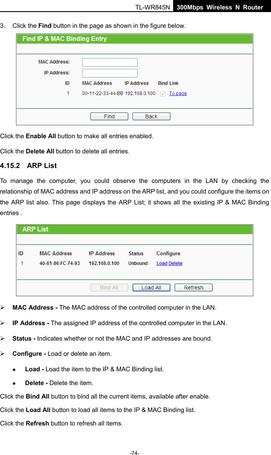  TL-WR845N  300Mbps Wireless N Router    3. Click the Find button in the page as shown in the figure below.  Click the Enable All button to make all entries enabled. Click the Delete All button to delete all entries. 4.15.2 ARP List To manage the computer, you could observe the computers in the LAN by checking the relationship of MAC address and IP address on the ARP list, and you could configure the items on the ARP list also. This page displays the ARP List; it shows all the existing IP &amp; MAC Binding entries .     MAC Address - The MAC address of the controlled computer in the LAN.    IP Address - The assigned IP address of the controlled computer in the LAN.    Status - Indicates whether or not the MAC and IP addresses are bound.  Configure - Load or delete an item.    Load - Load the item to the IP &amp; MAC Binding list.    Delete - Delete the item.   Click the Bind All button to bind all the current items, available after enable. Click the Load All button to load all items to the IP &amp; MAC Binding list. Click the Refresh button to refresh all items. -74- 
