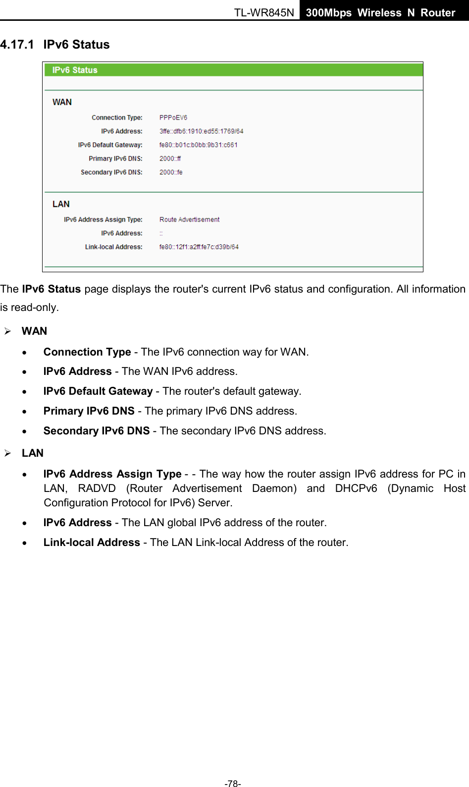  TL-WR845N  300Mbps Wireless N Router    4.17.1 IPv6 Status  The IPv6 Status page displays the router&apos;s current IPv6 status and configuration. All information is read-only.    WAN   • Connection Type - The IPv6 connection way for WAN. • IPv6 Address - The WAN IPv6 address. • IPv6 Default Gateway - The router&apos;s default gateway. • Primary IPv6 DNS - The primary IPv6 DNS address. • Secondary IPv6 DNS - The secondary IPv6 DNS address.  LAN • IPv6 Address Assign Type - - The way how the router assign IPv6 address for PC in LAN, RADVD (Router Advertisement Daemon) and DHCPv6 (Dynamic Host Configuration Protocol for IPv6) Server. • IPv6 Address - The LAN global IPv6 address of the router. • Link-local Address - The LAN Link-local Address of the router. -78- 